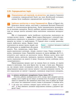 209
§ 20. Середньовічна Індія
§ 20. Середньовічна Індія

Опрацювавши цей параграф, ви дізнаєтесь: що нового з’явилося
в  розвитку середньовічної Індії; що таке Делійський султанат;
якими були надбання середньовічної культури Індії.
1
Індійське суспільство в епоху Середньовіччя. Коли в  Європі від-
бувалися значні зміни, пов’язані з падінням Західної Римської
імперії та становленням феодалізму, Індія продовжувала розвивати-
ся за власним сценарієм. Безліч дрібних держав воювали між собою,
тоді як засади життя основної маси населення лишалися непоруш-
ними.
Ще зі стародавніх часів індійське суспільство поділялося на
чотири великі групи — варни. Вищі варни (брахмани і кшатрії) про-
довжували управляти та воювати, а нижчі (вайш’ї та шудри) — пра-
цювати на полях і  в майстернях. У  Середні віки в  цьому давньому
поділі відбулися зміни. Варни стали
поділятися на менші групи людей, які
об’єднувалися за професіями або родом
занять. Так, наприклад, серед брах-
манів виділилися аптекарі, лікарі, вчителі тощо. Серед кшатріїв  —
воїни, чиновники тощо. Європейці назвали ці групи кастами. До X ст.
кількість каст зросла до декількох тисяч. Кожна каста мала свої
особливі знаки, ритуали, прикраси, правила поведінки. Як і  варни,
касти поділялися на нижчі й  вищі. Існувала також особлива каста
«недоторканих».
Представникам вищих каст не можна було ні стояти, ні сидіти
поряд із нижчими, тим паче брати їжу чи воду з  їхніх рук. Вважало-
ся, що вищих може осквернити навіть тінь «недоторканих». Тільки
представники вищих каст могли читати і слухати священні тексти. Ті,
хто порушував ці звичаї і  традиції, зазнавали жорстоких покарань.
Із записок китайського мандрівника Сюань Цзана (VIІ ст.)
М’ясники, рибалки, прибиральники сміття, знахарі, пралі, мандрівні артисти,
гробарі, кати й подібні до них живуть за межами міста. На вулицях ці люди або
зовсім не з’являються, або тримаються лівого боку, поки не дійдуть до потріб­
ного місця. Їхні помешкання оточені стінами й  розташовані за межами міста.
?? 1.  До яких каст належать наведені групи жителів міст  — вищих чи ниж­
чих? 2.  Яких обмежень зазнавали представники названих у  документі про­
фесій? Чому?
Варни — соціальні прошарки в індійсько­
му суспільстві.
www.e-ranok.com.ua
 