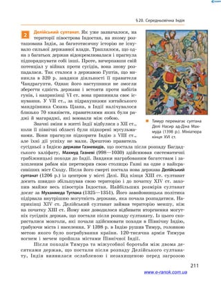 211
§ 20. Середньовічна Індія
2
Делійський султанат. Як уже зазначалося, на
території півострова Індостан, на якому роз-
ташована Індія, за багатотисячну історію не існу-
вало сильної державної влади. Траплялося, що од-
на з багатьох держав відокремлювалася і прагнула
підпорядкувати собі інші. Проте, вичерпавши свій
потенціал у  війнах проти сусідів, вона знову роз-
падалася. Так сталося з  державою Гуптів, що ви-
никла в  320  р. завдяки діяльності її правителя
Чандрагупти. Однак його наступники не змогли
зберегти єдність держави і  встояти проти набігів
гунів, і наприкінці VI ст. вона припинила своє іс-
нування. У  VIІ ст., за підрахунками китайського
мандрівника Сюань Цзана, в  Індії налічувалося
близько 70 князівств, правителями яких були ра-
джі й  магараджі, які воювали між собою.
Значні зміни в житті Індії відбулися з XII ст.,
коли її північні області були підкорені мусульма-
нами. Вони прагнули підкорити Індію з  VIІІ ст.,
але їхні дії успіху не мали. Зрештою правитель
сусідньої з Індією держави Газневидів, що постала після розпаду Багдад-
ського халіфату, Махмуд Газневі (998—1030) здійснював систематичні
грабіжницькі походи до Індії. Завдяки награбованим багатствам і за-
хопленим рабам він перетворив свою столицю Газні на одне з  найкра-
сивіших міст Сходу. Після його смерті постала нова держава Делійський
султанат (1206  р.) із центром у  місті Делі. Від кінця XIII  ст. султанат
досить швидко збільшував свою територію і  до початку XIV  ст. захо-
пив майже весь півострів Індостан. Найбільших розмірів султанат
досяг за Мухаммеда Туглака (1325—1351). Його завойовницька політика
підірвала внутрішню могутність держави, яка почала розпадатися. На-
прикінці XIV ст. Делійський султанат займав територію меншу, ніж
на початку XIII ст. Йому вже доводилося відбивати вторгнення могут-
ніх сусідніх держав, що постали після розпаду султанату. Із цього ско-
ристалися монголи, які почали здійснювати походи в  Північну Індію,
грабуючи міста і населення. У 1398 р. в Індію рушив Тимур, головною
метою якого було пограбування країни. 120-тисячна армія Тимура
вогнем і  мечем пройшла містами Північної Індії.
Після походів Тимура та міжусобної боротьби між двома де-
сятками держав, що постали після розпаду Делійського султана-
ту, Індія виявилася ослабленою і  незахищеною перед загрозою
„„ Тимур перемагає султана
Делі Насир ад-Діна Мах­
муда (1398 р.). Мініатюра
кінця ХVІ ст.
www.e-ranok.com.ua
 