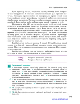 213
§ 20. Середньовічна Індія
Крім храмів у скелях, зводилися храми у вигляді башт. В Орис-
сі було споруджено й  обнесено могутніми стінами ціле храмове міс-
течко. Усередині храми майже не прикрашали, проте ззовні вони
були суцільно вкриті рельєфами, статуями і  майстерно виконаним
різьбленням на камені. Скульптори відтворювали сцени з  легенд та
оповідей. Вони вміли добре зображувати людей і  тварин у  русі.
Починаючи від XIII ст. на архітектуру Індії значний вплив
справляла мусульманська культура. Найбільш вражаючим став ве-
летенський мінарет Кутб-Мінар у Делі. Його висота сягає 70 метрів.
Література середньовічної Індії створювалася переважно сан-
скритом (найдавніша літературна мова аріїв). Ця мова виконувала
ту саму роль, що й  латина в  Європі. Відомим поетом і  драматур-
гом тогочасної Індії був Калідаса. Після мусульманських завою-
вань індійські поети почали використовувати народну мову, араб-
ську та перську.
Індійці дуже любили музику й  танці. В  індійському танці
кожен рух тіла, ніг, рук, особливо пальців, кожен жест щось озна-
чають. Мистецтво танцю прирівнювалося до ремесла. Його опано-
вували роками.
Індійці полюбляли ігри та розваги, найулюбленішою з  яких
була гра в  шахи, що поширилася в  усьому світі.
1206 р. Утворення Делійського султанату
1398 р. Розорення Північної Індії Тимуром
?
Запитання і  завдання
~~
1.  Який поділ існував в  індійському суспільстві? Що нового в  цьому поділі
з’явилося в  Середні віки? 2.  Які релігії поширилися на території Індії в  Се­
редні віки? 3.  Коли було створено Делійський султанат? Скільки років він
проіснував? 4.  Назвіть причини загибелі Делійського султанату. 5.  Якими
були мета і  наслідки походу Тимура до Індії? 6.  Назвіть шедеври індійської
середньовічної культури.
** 7. Хто із завойовників залишив найпомітніший слід в історії Індії: гуни чи ара­
би? 8. Чому Індія зазнала нападу багатьох завойовників? 9. Якими були на­
слідки завоювань для Індії? 10.  Яким був внесок індійської культури у  сві­
тову скарбницю?
 11.  Складіть план відповіді за темою «Середньовічна Індія» і  підготуйте роз­
повідь за ним.
 12.  Що було основою сталості індійської цивілізації в  умовах змін заво­
йовників?
www.e-ranok.com.ua
 