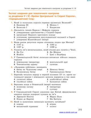215
Тестові завдання для тематичного контролю за розділами V і VІ
Тестові завдання для тематичного контролю
за розділами V і VІ «Країни Центральної та Східної Європи»,
«Середньовічний Схід»
	1.	Який із польських королів отримав прізвисько Великий?
А	 Казимир ІІІ	Б	 Мешко І
В	 Болеслав І	Г	 Владислав
	2.	Діяльність ченців Кирила і  Мефодія сприяла
А	 утвердженню християнства у  Східній Європі
Б	 організації Першого хрестового походу
В	 успішному припиненню мусульманської експансії в  Європі
Г	 утворенню Візантійської імперії
	3.	Яким роком датується перша літописна згадка про Москву?
А	 1147  р.	Б	 1185  р.
В	 1187  р.	Г	 1199  р.
	4.	Укажіть ім’я воєначальника, який очолив рух гуситів у Чехії.
А	 Ян Гус	Б	 Ян Жижка
В	 Ягайло	Г	 Іржі з  Подебрад
	5.	У Грюнвальдській битві польсько-литовське військо завдало
поразки
А	 німецькому імператору	Б	 монгольській орді
В	 Тевтонському ордену	Г	 гуситам
	6.	«Льодовим побоїщем» називають
А	 битву на Чудському озері	Б	 Невську битву
В	 Куликовську битву	Г	 Грюнвальдську битву
	7.	Боротьба чеського народу в  першій половині ХV ст. проти ка-
толицької церкви і  німецького засилля переросла в  так звані
А	 гуситські війни	Б	 альбігойські війни
В	 італійські війни	Г	 балканські війни
	8.	Верховна влада в  Османській імперії належала
А	 великому кагану	Б	 імператору
В	 хану	Г	 султану
	9.	У Середньовічній Європі уявлення про Китай сформувалися
завдяки описам подорожі купцем на ім’я
А	 Афанасій Нікітін	Б	 Марко Поло
В	 Плано де Карпіні	Г	 Ібн Баттута
	10.	 Який із зазначених винаходів належить китайцям?
А	 компас	Б	 вітряк
В	 механічний годинник	Г	 колесо
www.e-ranok.com.ua
 