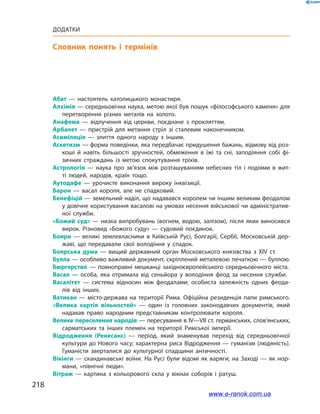 218
Додатки
Словник понять і термінів
Абат  — настоятель католицького монастиря.
Алхімія — середньовічна наука, метою якої був пошук «філософського каменя» для
перетворення різних металів на золото.
Анафема  — відлучення від церкви, поєднане з прокляттям.
Арбалет  — пристрій для метання стріл зі сталевим наконечником.
Асиміляція  — злиття одного народу з іншим.
Аскетизм — форма поведінки, яка передбачає придушення бажань, відмову від роз­
коші й навіть більшості зручностей, обмеження в їжі та сні, заподіяння собі фі­
зичних страждань із метою спокутування гріхів.
Астрологія  — наука про зв’язок між розташуванням небесних тіл і подіями в жит­
ті людей, народів, країн тощо.
Аутодафе  — урочисте виконання вироку інквізиції.
Барон  — васал короля, але не спадковий.
Бенефіцій — земельний наділ, що надавався королем чи іншим великим феодалом
у довічне користування васалові на умовах несення військової чи адміністратив­
ної служби.
«Божий суд» — низка випробувань (вогнем, водою, залізом), після яких виносився
вирок. Різновид «Божого суду»  — судовий поєдинок.
Бояри  — великі землевласники в Київській Русі, Болгарії, Сербії, Московській дер­
жаві, що передавали свої володіння у спадок.
Боярська дума  — вищий державний орган Московського князівства з XIV ст.
Булла — особливо важливий документ, скріплений металевою печаткою — буллою.
Бюргерство  — повноправні мешканці західноєвропейського середньовічного міста.
Васал  — особа, яка отримала від сеньйора у володіння феод за несення служби.
Васалітет  — система відносин між феодалами; особиста залежність одних феода­
лів від інших.
Ватикан — місто-держава на території Рима. Офіційна резиденція папи римського.
«Велика хартія вільностей»  — один із головних законодавчих документів, який
надавав право народним представникам контролювати короля.
Велике переселення народів — пересування в IV—VII ст. германських, слов’янських,
сарматських та інших племен на території Римської імперії.
Відродження (Ренесанс)  — період, який знаменував перехід від середньовічної
культури до Нового часу; характерна риса Відродження — гуманізм (людяність).
Гуманісти зверталися до культурної спадщини античності.
Вікінги — скандинавські воїни. На Русі були відомі як варяги; на Заході  — як нор­
мани, «північні люди».
Вітраж  — картина з кольорового скла у вікнах соборів і ратуш.
www.e-ranok.com.ua
 