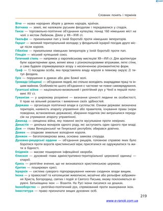 219
Словник понять і термінів
Віче  — назва народних зборів у деяких народів, країнах.
Вотчина  — землі, які належали руським феодалам і передавалися у спадок.
Ганза  — торговельно-політичне об’єднання купецтва; понад 160 німецьких міст на
чолі з містом Любеком. Діяло у XII—XVII ст.
Гвельфи  — прихильники пап у їхній боротьбі проти німецьких імператорів.
Герцог — великий територіальний володар; у феодальній ієрархії посідав друге міс­
це після короля.
Гібеліни  — прихильники німецьких імператорів у їхній боротьбі проти пап.
Гільдія  — міський купецький союз.
Готичний стиль — напрямок у європейському мистецтві XII—XVI ст. Для архітектури
були характерними арки, великі вікна з різнокольоровими вітражами, легкі стіни,
а сама будівля спрямовувалася вгору з нескінченною різноманітністю форм.
Граф  — 1) посадова особа, яка представляла владу короля в певному окрузі; 2)  ти­
тул феодала.
Гріх  — порушення в думках або діях Божої волі.
Громада (община) — об’єднання людей, які спільно володіють знаряддями праці та ін­
шим майном. Особливістю цього об’єднання є часткове чи повне самоврядування.
Гуситські війни — національно-визвольний і релігійний рух у Чехії в першій поло­
вині XV ст.
Гуманізм  — у широкому розумінні  — визнання цінності людини як особистості,
її прав на вільний розвиток і виявлення своїх здібностей.
Держава — організація політичної влади в суспільстві. Ознаки держави: визначена
територія, наявність апарату управління або правителів, існування права (норм
поведінки, встановлених державою), збирання податків (які витрачалися переду­
сім на утримання апарату управління).
Джихад  — священна війна, яку повинні вести мусульмани проти невірних.
Династія — декілька монархів одного роду, які заступають один одного при владі.
Дож  — глава Венеціанської чи Генуезької республік; обирався довічно.
Домен  — спадкове земельне володіння короля.
Донжон  — багатоповерхова вежа, основна замкова споруда.
Духовно-рицарські ордени  — об’єднання рицарів, головною справою яких було
боротися проти ворогів християнської віри; присягалися не одружуватися та жи­
ти в  бідності.
Епідемія  — масове поширення інфекційної хвороби.
Єпископ  — духовний глава адміністративно-територіальної церковної одиниці  —
єпархії.
Єресь  — релігійне вчення, що не визнавалося християнською церквою.
Єретик  — поширювач єресі.
Ієрархія  — система суворого підпорядкування нижчих сходинок влади вищим.
Ікона — у православ’ї та католицизмі живописне, мозаїчне або рельєфне зображен­
ня Христа, Богородиці, святих і подій зі Святого Письма, якому поклоняються ві­
руючі. Батьківщина ікон  — Візантія. На Русі ікони писалися на дошках.
Іконоборство  — релігійно-політичний рух, спрямований проти вшанування ікон.
Інвеститура  — право призначати вищих духовних осіб.
www.e-ranok.com.ua
 