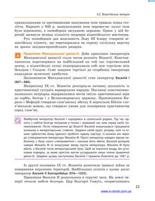 23
§ 2. Візантійська імперія
прихильниками та противниками шанування ікон тривала понад сто-
ліття. Нарешті у  843  р. шанувальники ікон перемогли: культ ікон
було відновлено, а  іконоборців засуджено церквою. Однак у  цій бо-
ротьбі загинула велика кількість шедеврів візантійського мистецтва.
Рух іконоборців дав можливість Льву ІІІ Ісавру створити ві-
зантійську кінноту, що перетворилася на окрему суспільну верству
на зразок західноєвропейських рицарів.
4
Правління Македонської династії. Доба правління імператорів
Македонської династії стала часом розквіту Візантії. Констан-
тинополь перетворився на найбільший на той час торговельний
центр, а  візантійські купці підпорядкували собі всю торгівлю між
Заходом і  Сходом. Саме завдяки торгівлі до скарбниці імператора
надходили величезні прибутки.
Засновником Македонської династії став імператор Василій  І
(867—886).
Наприкінці ІХ ст. Візантія розгорнула активну діяльність із
християнізації сусідніх варварських народів. Посланці константино-
польського патріарха відправлялися нести світло християнської віри
до сербів, болгар і  у Великоморавську державу. Проповідники Ки-
рило і Мефодій створили слов’янську абетку й переклали Біблію сло­
в’ян­ською мовою, що створило умови для поширення християнства
серед слов’ян.
Майбутній імператор Василій I народився в  селянській родині. Під час од­
ного з набігів болгар потрапив у полон і тривалий час жив серед своїх по­
неволювачів. Після повернення до Візантії Василій влаштувався працювати
конюхом в  імператорських стайнях. Завдяки своїй красі, розуму, силі та ін­
шим здібностям йому вдалося зробити чудову кар’єру: із конюха він виріс
до співправителя імператора Михаїла ІІІ. Проте імператор швидко відчув не­
безпеку з  боку свого співправителя і  наказав його вбити. Василій розкрив
наміри Михаїла ІІІ та влаштував змову проти імператора. Михаїла ІІІ було
вбито, а Василій посів імператорський трон. Щоб не втратити владу, він уста­
новив порядок, за яким престол могли успадкувати лише члени правлячої
династії. Завдяки цьому наступники Василія I правили Візантією до 1081  р.
Із другої половини ІХ ст. Візантія розпочала тривалі війни за
повернення втрачених територій. Найбільших успіхів у цьому досяг
імператор Василій ІІ Болгаробійця (976—1025).
Правління Василія ІІ розпочалося в скрутні часи. На землі ім-
перії почали набіги болгари. Цар Болгарії Самуїл, скориставшись
www.e-ranok.com.ua
 