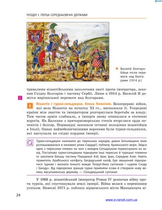 24
РОЗДІЛ І. ПЕРШІ СЕРЕДНЬОВІЧНІ ДЕРЖАВИ﻿
тривалими візантійськими заколотами знаті проти імператора, захо-
пив Східну Болгарію і частину Сербії. Лише в 1014 р. Василій ІІ до-
мігся вирішальної перемоги над болгарами.
5
Візантія і  турки-сельджуки. Епоха Комнінів. Безперервні війни,
які вела Візантія на початку XI ст., виснажили її. Усередині
країни між знаттю та імператором розгорнулася боротьба за владу.
Тим часом армія слабшала, а  імперія знову опинилася в  оточенні
ворогів. На Балкани з  причорноморських степів вторглися орди пе-
ченігів і  болгар. Нормандці захопили останні володіння візантійців
в Італії. Однак найнебезпечнішими ворогами були турки-сельджуки,
які наступали на східні кордони імперії.
Турки-сельджуки належали до тюркських народів, давня батьківщина яких
розташовувалася в низовині річки Сирдар’ї, поблизу Аральського моря. Звідси
одне з тюркських племен на чолі з вождем Сельджуком перекочувало на за­
хід. Поступово турки-сельджуки підкорили інші тюркські й  турецькі племена
та захопили більшу частину Передньої Азії, Ірак, Іран, Середню Азію. Навіть
правитель Арабського халіфату, багдадський халіф, був змушений підкори­
тися туркам і  визнати їхнього вождя Тогрул-бека султаном і  «царем Сходу
і  Заходу». Від підкорених іранців турки прийняли іслам й  створили нову ве­
лику мусульманську державу  — Сельджуцький султанат.
У  1068  р. візантійський імператор Роман IV розпочав війну про-
ти турків, які спустошували землі імперії. Війна велася з  перемінним
успіхом. Навесні 1071 р. поблизу вірменського міста Манцикерта ві-
і
„„ Василій Болгаро­
бійця після пере­
моги над болга­
рами (1014 р.)
www.e-ranok.com.ua
 