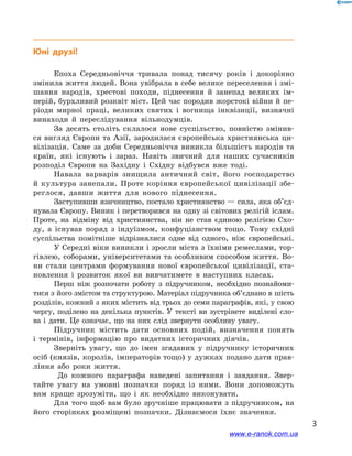 3
Юні друзі!
Епоха Середньовіччя тривала понад тисячу років і  докорінно
змінила життя людей. Вона увібрала в себе велике переселення і змі-
шання народів, хрестові походи, піднесення й  занепад великих ім-
перій, бурхливий розквіт міст. Цей час породив жорстокі війни й пе-
ріоди мирної праці, великих святих і  вогнища інквізиції, визначні
винаходи й  переслідування вільнодумців.
За десять століть склалося нове суспільство, повністю змінив-
ся вигляд Європи та Азії, зародилася європейська християнська ци-
вілізація. Саме за доби Середньовіччя виникла більшість народів та
країн, які існують і  зараз. Навіть звичний для наших сучасників
розподіл Європи на Західну і  Східну відбувся вже тоді.
Навала варварів знищила античний світ, його господарство
й  культура занепали. Проте коріння європейської цивілізації збе-
реглося, давши життя для нового піднесення.
Заступивши язичництво, постало християнство — сила, яка об’єд­
нувала Європу. Виник і перетворився на одну зі світових релігій іслам.
Проте, на відміну від християнства, він не став єдиною релігією Схо-
ду, а  існував поряд з  індуїзмом, конфуціанством тощо. Тому східні
суспільства помітніше відрізнялися одне від одного, ніж європейські.
У Середні віки виникли і зросли міста з їхніми ремеслами, тор-
гівлею, соборами, університетами та особливим способом життя. Во-
ни стали центрами формування нової європейської цивілізації, ста-
новлення і  розвиток якої ви вивчатимете в  наступних класах.
Перш ніж розпочати роботу з  підручником, необхідно познайоми-
тися з його змістом та структурою. Матеріал підручника об’єднано в шість
розділів, кожний з яких містить від трьох до семи параграфів, які, у свою
чергу, поділено на декілька пунктів. У  тексті ви зустрінете виділені сло-
ва і  дати. Це означає, що на них слід звернути особливу увагу.
Підручник містить дати основних подій, визначення понять
і  термінів, інформацію про видатних історичних діячів.
Зверніть увагу, що до імен згаданих у підручнику історичних
осіб (князів, королів, імператорів тощо) у дужках подано дати прав-
ління або роки життя.
До кожного параграфа наведені запитання і  завдання. Звер-
тайте увагу на умовні позначки поряд із ними. Вони допоможуть
вам краще зрозуміти, що і  як необхідно виконувати.
Для того щоб вам було зручніше працювати з підручником, на
його сторінках розміщені позначки. Дізнаємося їхнє значення.
www.e-ranok.com.ua
 