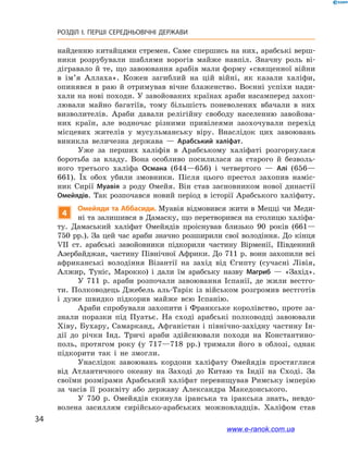 34
РОЗДІЛ І. ПЕРШІ СЕРЕДНЬОВІЧНІ ДЕРЖАВИ﻿
найденню китайцями стремен. Саме спершись на них, арабські верш-
ники розрубували шаблями ворогів майже навпіл. Значну роль ві-
дігравало й те, що завоювання арабів мали форму «священної війни
в  ім’я Аллаха». Кожен загиблий на цій війні, як казали халіфи,
опинявся в  раю й  отримував вічне блаженство. Воєнні успіхи нади-
хали на нові походи. У завойованих країнах араби насамперед захоп­
лювали майно багатіїв, тому більшість поневолених вбачали в  них
визволителів. Араби давали релігійну свободу населенню завойова-
них країн, але водночас різними привілеями заохочували перехід
місцевих жителів у  мусульманську віру. Внаслідок цих завоювань
виникла величезна держава  — Арабський халіфат.
Уже за перших халіфів в  Арабському халіфаті розгорнулася
боротьба за владу. Вона особливо посилилася за старого й  безволь-
ного третього халіфа Османа (644—656) і  четвертого  — Алі (656—
661). Їх обох убили змовники. Після цього престол захопив наміс-
ник Сирії Муавія з  роду Омейя. Він став засновником нової династії
Омейядів. Так розпочався новий період в історії Арабського халіфату.
4
Омейяди та Аббасиди. Муавія відмовився жити в Мецці чи Меди-
ні та залишився в Дамаску, що перетворився на столицю халіфа-
ту. Дамаський халіфат Омейядів проіснував близько 90  років (661—
750 рр.). За цей час араби значно розширили свої володіння. До кінця
VII  ст. арабські завойовники підкорили частину Вірменії, Південний
Азербайджан, частину Північної Африки. До 711 р. вони захопили всі
африканські володіння Візантії на захід від Єгипту (сучасні Лівія,
Алжир, Туніс, Марокко) і  дали їм арабську назву Магриб  — «Захід».
У 711  р. араби розпочали завоювання Іспанії, де жили вестго-
ти. Полководець Джебель аль-Тарік із військом розгромив вестготів
і  дуже швидко підкорив майже всю Іспанію.
Араби спробували захопити і Франкське королівство, проте за-
знали поразки під Пуатьє. На сході арабські полководці завоювали
Хіву, Бухару, Самарканд, Афганістан і північно-західну частину Ін-
дії до річки Інд. Тричі араби здійснювали походи на Константино-
поль, протягом року (у  717—718  рр.) тримали його в  облозі, однак
підкорити так і  не змогли.
Унаслідок завоювань кордони халіфату Омейядів простяглися
від Атлантичного океану на Заході до Китаю та Індії на Сході. За
своїми розмірами Арабський халіфат перевищував Римську імперію
за часів її розквіту або державу Александра Македонського.
У 750  р. Омейядів скинула іранська та іракська знать, невдо-
волена засиллям сирійсько-арабських можновладців. Халіфом став
www.e-ranok.com.ua
 