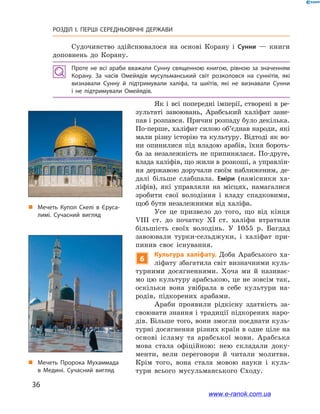 36
РОЗДІЛ І. ПЕРШІ СЕРЕДНЬОВІЧНІ ДЕРЖАВИ﻿
Судочинство здійснювалося на основі Корану і  Сунни  — книги
доповнень до Корану.
Проте не всі араби вважали Сунну священною книгою, рівною за значенням
Корану. За часів Омейядів мусульманський світ розколовся на суннітів, які
визнавали Сунну й  підтримували халіфа, та шиїтів, які не визнавали Сунни
і  не підтримували Омейядів.
Як і  всі попередні імперії, створені в  ре-
зультаті завоювань, Арабський халіфат зане-
пав і розпався. Причин розпаду було декілька.
По-перше, халіфат силою об’єднав народи, які
мали різну історію та культуру. Відтоді як во-
ни опинилися під владою арабів, їхня бороть-
ба за незалежність не припинялася. По-друге,
влада халіфів, що жили в розкоші, а управлін-
ня державою доручали своїм наближеним, де-
далі більше слабшала. Еміри (намісники ха-
ліфів), які управляли на місцях, намагалися
зробити свої володіння і  владу спадковими,
щоб бути незалежними від халіфа.
Усе це призвело до того, що від кінця
VIII ст. до початку XI  ст. халіфи втратили
більшість своїх володінь. У  1055  р. Багдад
завоювали турки-сельджуки, і  халіфат при-
пинив своє існування.
6
Культура халіфату. Доба Арабського ха-
ліфату збагатила світ визначними куль-
турними досягненнями. Хоча ми й  називає-
мо цю культуру арабською, це не зовсім так,
оскільки вона увібрала в  себе культури на-
родів, підкорених арабами.
Араби проявили рідкісну здатність за-
своювати знання і традиції підкорених наро-
дів. Більше того, вони змогли поєднати куль-
турні досягнення різних країн в одне ціле на
основі ісламу та арабської мови. Арабська
мова стала офіційною: нею складали доку-
менти, вели переговори й читали молитви.
Крім того, вона стала мовою науки і  куль-
тури всього мусульманського Сходу.
„„ Мечеть Купол Скелі в Єруса­
лимі. Сучасний вигляд
„„ Мечеть Пророка Мухаммада
в  Медині. Сучасний вигляд
www.e-ranok.com.ua
 