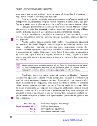 38
РОЗДІЛ І. ПЕРШІ СЕРЕДНЬОВІЧНІ ДЕРЖАВИ﻿
морських мандрівок араби створили зручний і надійний корабель —
дау, точні карти і  навігаційні прилади.
Для всіх часів і народів неперевершеною пам’яткою арабської
літератури залишається збірка казок «Тисяча і  одна ніч», що уві-
брала в  себе казки різних народів арабо-мусульманського світу.
Швидко розвивалися різноманітні жанри поезії. Одним із най-
відоміших поетів був Фірдоусі, який створив величезний епос «Шах-
наме» («Книга царів»), де описував діяння перських шахів.
Розквіт Арабського халіфату відзначився грандіозним будівни-
цтвом. Зводилися величні мечеті, палаци халіфів, мавзолеї-гробни-
ці, фортеці.
Араби вміли організувати свій побут. Поєднавши традиції
античності, Візантії, Персії, вони створили витончену східну роз-
кіш  — найтонші тканини, кераміку, скло, прикраси, зброю. Ве-
ликих успіхів арабська культура досягла в  прикрашанні палаців
і  вирощуванні садів. Різноманітним було й  дозвілля: полювання
та  застілля, гра в шахи і  нарди, музика й  танці. Арабам нале-
жить винахід такого популярного тепер музичного інструмента,
як гітара.
Значне поширення в  арабів мали лазні, що були не тільки місцем, де мили­
ся, але й своєрідними клубами, де зустрічалися друзі. За столом араби за­
провадили переміну страв, миття рук, користування зубочистками.
Арабська культура мала великий вплив на Західну Європу.
Захоплена арабами Іспанія стала джерелом, звідки в  європейські
країни поширювалися наукові знання. Європейці-християни приїз-
дили навчатися до Кордови, яку вони називали «світлою красою
світу, юним дивним містом, що сяє у  блиску своїх багатств». Звід-
си вони привозили до Європи перекладені арабською мовою праці
вчених давнини. У  європейських монастирях існували центри пе-
рекладу праць з  арабської мови латиною. Так, завдяки арабам Се-
редньовічна Європа дізнавалася про наукові досягнення різних ча-
сів і  народів.
570—632 рр. Роки життя пророка Мухаммада
Друга половина VII ст. Арабські завоювання
637 р. Вступ арабів до Єрусалима
711 р. Завоювання арабами Іспанії
і
і
www.e-ranok.com.ua
 