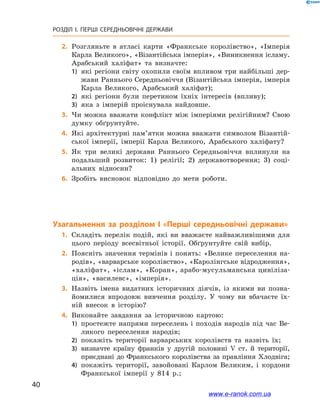 40
РОЗДІЛ І. ПЕРШІ СЕРЕДНЬОВІЧНІ ДЕРЖАВИ﻿
	2.	Розгляньте в атласі карти «Франкське королівство», «Імперія
Карла Великого», «Візантійська імперія», «Виникнення ісламу.
Арабський халіфат» та визначте:
1)	 які регіони світу охопили своїм впливом три найбільші дер-
жави Раннього Середньовіччя (Візантійська імперія, імперія
Карла Великого, Арабський халіфат);
2)	 які регіони були перетином їхніх інтересів (впливу);
3)	 яка з імперій проіснувала найдовше.
	3.	Чи можна вважати конфлікт між імперіями релігійним? Свою
думку обґрунтуйте.
	4.	Які архітектурні пам’ятки можна вважати символом Візантій-
ської імперії, імперії Карла Великого, Арабського халіфату?
	5.	Як три великі держави Раннього Середньовіччя вплинули на
подальший розвиток: 1) релігії; 2) державотворення; 3) соці-
альних відносин?
	6.	Зробіть висновок відповідно до мети роботи.
Узагальнення за розділом I «Перші середньовічні держави»
	1.	Складіть перелік подій, які ви вважаєте найважливішими для
цього періоду всесвітньої історії. Обґрунтуйте свій вибір.
	2.	Поясніть значення термінів і понять: «Велике переселення на-
родів», «варварське королівство», «Каролінгське відродження»,
«халіфат», «іслам», «Коран», арабо-мусульманська цивіліза-
ція», «василевс», «імперія».
	3.	Назвіть імена видатних історичних діячів, із якими ви позна-
йомилися впродовж вивчення розділу. У чому ви вбачаєте їх-
ній внесок в історію?
	4.	Виконайте завдання за історичною картою:
1)	 простежте напрями переселень і походів народів під час Ве-
ликого переселення народів;
2)	 покажіть території варварських королівств та назвіть їх;
3)	 визначте країну франків у другій половині V ст. й території,
приєднані до Франкського королівства за правління Хлодвіга;
4)	 покажіть території, завойовані Карлом Великим, і кордони
Франкської імперії у 814 р.;
www.e-ranok.com.ua
 