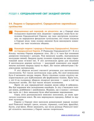 43
§ 4. Людина в  Середньовіччі. Середньовічне європейське суспільство
Розділ ІІ. СЕРЕДНЬОВІЧНИЙ СВІТ ЗАХІДНОЇ ЄВРОПИ
§ 4. Людина в  Середньовіччі. Середньовічне європейське
суспільство

Опрацювавши цей параграф, ви дізнаєтесь: як у  Середні віки
складалися відносини між людиною і природою; яким було на-
селення Середньовічної Європи; що таке внутрішня колоніза-
ція; як народилося феодальне суспільство; які стани існували
в  Середні віки; чому селяни змушені були виконувати повин­
ності; що таке селянська община.
1
Взаємодія людини і природи в Ранньому Середньовіччі. Населен-
ня Середньовічної Європи. У Ранньому Середньовіччі (V—Х ст.)
більшу частину Європи вкривали ліси. Ліс у  ті часи був основним
джерелом існування і  доходів. Там випасали худобу, відгодовували
жолудями свиней. Завдяки цьому селянин отримував на зиму гаран-
тований запас м’ясної їжі. У  лісі заготовляли дрова для опалення
й  виготовляли деревне вугілля  — важливий компонент для вироб-
ництва залізних знарядь праці та зброї. Ліс також забезпечував і бу-
дівельними матеріалами.
У лісі збирали всілякі смолисті речовини для виготовлення
смолоскипів. Тут також заготовляли кору дуба, без якої неможливо
було б  вичиняти шкури тварин. Попіл спалених кущів підліску ви-
користовували для відбілювання або фарбування тканин. Крім того,
у  лісі й  на галявинах збирали лікарські рослини  — єдині в  той час
лікувальні засоби. Ліс був також місцем полювання.
Проте ліс для середньовічної людини являв собою й  небезпеку.
Він був кордоном між володіннями сеньйорів. Із лісу з’являлися голо-
дні вовки, розбійники і завойовники. Недивно, що в казках і легендах
тих часів ліс і  його мешканці були обов’язковими персонажами.
Серед лісів розташувалися невеликі поселення, до яких при-
лягали клаптики землі. На них вирощували городину, бобові та зер-
нові культури.
Європу в Середні віки населяли романізовані народи колиш-
ньої Римської імперії: греки, кельти, германці, слов’яни, фракійці,
балти, угро-фіни. Вчені вважають, що після розпаду Римської імпе-
рії кількість населення у  Європі значно скоротилася.
www.e-ranok.com.ua
 