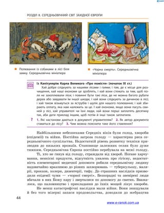 44
РОЗДІЛ ІІ. СЕРЕДНЬОВІЧНИЙ СВІТ ЗАХІДНОЇ ЄВРОПИ
Із Капітулярію Карла Великого «Про помістя» (початок ІХ ст.)
Хай добре слідкують за нашими лісами і гаями; і там, де є місце для роз­
чищення, хай наші економи це зроблять, і  хай вони стежать за тим, щоб по­
ля не захоплювали ліси; і  повинні бути такі ліси, де не можна багато рубати
дерев або завдавати їм іншої шкоди, і  хай вони слідкують за дичиною в  лісі;
і  хай також візьмуться за яструбів і  шулік для нашого полювання; і  хай зби­
рають оплату, яка нам належить за це. І хай економи, якщо вони пасуть сви­
ней у  лісі, хай управителі чи їхні люди, хай вони перші заплатять десятину
так, аби дати приклад іншим, щоб потім й  інші також заплатили.
?? 1.  Які настанови даються в  документі управителям? 2.  Як автор документа
ставиться до лісу? 3.  Чим можна пояснити таке його ставлення?
Найбільшими небезпеками Середніх віків були голод, хвороби
(епідемії) та війни. Постійна загроза голоду  — характерна риса се-
редньовічного суспільства. Недостатній рівень розвитку техніки при-
зводив до низьких врожаїв. Становище залежних селян було дуже
тяжким. Середньовічна Європа постійно перебувала на межі голоду.
Ті, хто не гинув від голоду, страждали від хвороб. Погане харчу-
вання, неякісні продукти, відсутність уявлень про гігієну, недостат-
ність елементарної медичної допомоги робили середньовічну людину
надзвичайно вразливою до різних захворювань — туберкульозу, маля-
рії, прокази, холери, дизентерії, тифу. До страшних наслідків призво-
дили епідемії чуми  — «чорної смерті». Безпорадні та зневірені люди
вбачали в  них Божу кару і  зверталися по допомогу до святих. Вважа-
лося, що паломництво і  прикладання до їхніх мощей лікує хвороби.
Не менш катастрофічні наслідки мали вій­ни. Вони знищували
й  без того мізерні запаси продовольства, доводили до жебрацтва
„„ Полювання із собаками в лісі біля
замку. Середньовічна мініатюра
„„ «Чорна смерть». Середньовічна
мініатюра
www.e-ranok.com.ua
 
