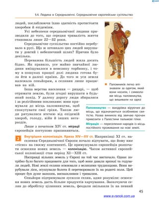 45
§ 4. Людина в  Середньовіччі. Середньовічне європейське суспільство
людей, послаблюючи їхню здатність протистояти
хворобам й  епідеміям.
Усі небезпеки середньовічної людини при-
зводили до того, що середня тривалість життя
становила лише 22—32  роки.
Середньовічне суспільство постійно перебу-
вало в русі. Що ж штовхало цих людей вируша-
ти у  довгий і  небезпечний шлях? Причин було
декілька.
Переважна більшість людей жила досить
бідно. Як правило, усе майно звичайної лю-
дини вміщувалося в  невелику торбинку, і  то-
му в  пошуках кращої долі людина готова бу-
ла йти в  далекі країни. До того ж уся земля
належала сеньйорам, а  селянин лише працю-
вав на ній.
Інша верства населення  — рицарі, — щоб
отримати землю, були згодні вирушати в будь-
який похід. У  далеку дорогу люди збиралися
і за релігійними покликами: вони пря-
мували до місць паломництва, щоб
спокутувати свої гріхи. Також  лю-
ди рятувалися втечею від епідемій
хвороб, голоду, війн й  інших нега-
раздів.
Лише з  початком ХІV ст. міграції
європейців поступово припиняються.
2
Внутрішня колонізація. Криза XIV—XV ст. Наприкінці XI ст. на-
селення Середньовічної Європи почало відчувати, що йому вже
«тісно» на своєму континенті. Це примушувало європейців розпоча-
ти освоєння нових земель  — колонізацію. Часом активної європей-
ської колонізації став період XI—XIII ст.
Насправді вільних земель у  Європі на той час вистачало. Однак по-
трібно було багато працювати для того, щоб вони давали врожаї та годува-
ли людей. Нові землі селяни освоювали з великими труднощами. Вони ви-
рубували ліси, осушували болота й перетворювали їх на родючі поля. Цей
процес був дуже важким, виснажливим і тривалим.
Сеньйори підтримували зусилля селян, адже розуміли: освоєн-
ня нових земель дасть більше продуктів харчування. Заохочуючи се-
лян до обробітку цілинних земель, феодали звільняли їх на певний
Паломництво  — мандрівка віруючих до
місць, що відзначаються особливою свя­
тістю. Назва виникла від звичаю прочан
привозити з  Палестини пальмові гілки.
Міграція — переселення народів із місць
постійного проживання на нові землі.
„„ Паломників легко впі­
знавали за одягом, який
вони носили, і символа­
ми місць паломництва,
що вишивали на одязі
www.e-ranok.com.ua
 