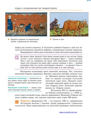 46
РОЗДІЛ ІІ. СЕРЕДНЬОВІЧНИЙ СВІТ ЗАХІДНОЇ ЄВРОПИ
період від сплати податків. У більшості районів Європи в цей час по-
чали застосовувати органічні добрива, поширилася система трипілля.
Запроваджені зміни дали можливість дещо збільшити врожайність.
Що являло собою трипілля? Свою землю селянин ділив на три частини. Перша
частина з  осені засівалася озимими культурами. Друга  — навесні яровими.
Третя в цей час перебувала під паром, тобто відпочивала. Наступного року
перше поле залишали під паром, друге засівали озимими, а третє — яровими
культурами. Крім того селяни застосовували сівозміну — на одному й тому са­
мому полі не сіяли декілька років поспіль одну й  ту саму культуру.
Внутрішня колонізація мала позитивні наслідки. Так, кількість
населення Європи подвоїлася. Вдалося подолати постійну загрозу голо-
ду. Змінився раціон харчування: зер-
нові та городні культури поступово
витіснили дари лісів. Завдяки напо-
легливій людській праці за кілька сто-
літь «Європа лісів» поступово перетво-
рилася на «Європу полів».
На початку XIV ст. процес розвит­
ку Європи вповільнився, а  з 1316  р.,
коли стався великий голод, взагалі припинився. Економіку Європи охо-
пила глибока криза, яку вдалося подолати лише через 100 років.
3
Феодалізм. Наприкінці VIІ  — на початку VIІІ ст. завершилося
об’єднання багатих і  знатних людей варварського і  римського
суспільств. Вони перетворилися на могутній прошарок землевласни-
Зовнішня колонізація — захоплення но­
вих земель силою зброї за межами поши­
реної у Західній Європі християнської ци­
вілізації.
Внутрішня колонізація  — мирне осво­
єння селянами вільних земель у  Європі.
„„ Селяни в полі„„ Збирання врожаю на королівських
землях. Середньовічна мініатюра
www.e-ranok.com.ua
 