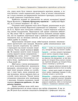 47
§ 4. Людина в  Середньовіччі. Середньовічне європейське суспільство
ків, серед яких було чимало представників верхівки церкви, а  та-
кож багатих членів германських родів. Саме ці великі землевласни-
ки і стали основою для формування панівного прошарку суспільства,
на який спиралася королівська влада.
Найбільш яскраво це проявилося на землях колишньої імперії
Карла Великого у Західному Франкському королівстві — майбутній Фран-
ції, як її почали називати з  X—XI ст.
Столицею нової держави стало місто Париж, розташоване на річ-
ці Сена. Влада останніх Каролінгів утрималася тут найдовше — до кін-
ця X  ст. Проте вона поступово слабшала, і королі втрачали контроль
над своїми володіннями. Прискорила цей процес зовнішня небезпе-
ка. Від кінця VIІІ  ст. країни Європи почали зазнавати нападів норма-
нів, які на кораблях перетинали море і  грабували прибережні країни,
наганяючи жах на місцевих жителів. До цього додалися спустошливі
набіги арабів та угорців.
Представники місцевої влади зобо­в’я­зували великих землевлас-
ників протистояти цим нападам. Водночас дрібні землевласники самі
стали шукати порятунку від набігів
і переходити під захист сильних покро-
вителів. Таких людей називали васала-
ми. За надання захисту вони складали
клятву вірності своєму покровителю —
сеньйору (від латин. senior — старший)
і  зобов’язувалися беззаперечно слу-
жити йому, прибуваючи озброєними
в  будь-який час.
Щоб мати у своєму розпоряджен-
ні загін важкоозброєних вершників
(рицарів), землевласник міг частину
своєї землі роздати воїнам за службу,
які, у  свою чергу, якщо дозволяв роз-
мір володіння, могли передати його за
службу своїм васалам. Таким чином
складалися відносини між сеньйорами
і  васалами. Історики називають такий
порядок феодальною драбиною, або фео-
дальною ієрархією.
Права сеньйора щодо своїх васа-
лів прирівнювалися до влади короля над своїми підданими. А ще че-
рез 30 років було визнано спадковість бенефіціїв і графських титулів.
Васал — особа, яка отримала від сеньйо­
ра у  володіння феод за несення служби.
Ієрархія — система суворого підпорядку­
вання нижчих сходинок влади вищим.
Феодальна драбина (ієрархія) — систе­
ма відносин між феодалами, за якої фео­
далам, які посідали більш високе станови­
ще, підлягали феодали, що посідали більш
низьке становище у суспільстві.
Феод — спадкове земельне володіння, яке
сеньйор дарував васалові як плату за службу.
Стани — великі групи людей, які відрізня­
ються своїми спадковими правами та обо­
в’язками, місцем у  суспільстві.
Феодалізм — соціальна система, що ґрун­
тувалася на приватній власності феодалів
на землю й неповній власності на безпосе­
реднього виробника, тобто на експлуатації
особисто і  поземельно залежних селян.
www.e-ranok.com.ua
 