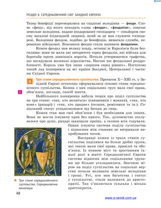48
РОЗДІЛ ІІ. СЕРЕДНЬОВІЧНИЙ СВІТ ЗАХІДНОЇ ЄВРОПИ
Тепер бенефіції перетворилися на спадкові володіння  — феоди. Сло-
во «феод», від якого походять слова «феодал», «феодалізм», означає
земельне володіння, надане (подароване) господарем — сеньйором сво-
єму васалові (підвладній людині), який за це мав служити господа-
реві. Володіння феодом, подібно до бенефіцію, вимагало служби, пе-
реважно військової. Власників феодів стали називати феодалами.
Кожен феодал мав велику владу, останні ж Каролінги були без-
силими: вони не мали ані авторитету серед феодалів, ані війська для
боротьби проти зовнішніх ворогів. Почали утворюватися графства,
що нагадували маленькі королівства. Настав час феодальної роздро-
бленості. Король уже був лише «першим серед рівних». Поступово
такий лад поширився на всі країни Західної, Центральної і  части-
ни Східної Європи.
4
Три стани середньовічного суспільства. Протягом X—XIII ст. у За-
хідній Європі остаточно сформувалися основні стани середньо-
вічного суспільства. Кожна з  цих соціальних груп мала свої права,
обов’язки, погляди, спосіб життя.
Найбільшого поширення набула теорія про поділ суспільства
на три стани: «тих, хто молиться» (священики і  монахи), «тих, хто
воює» (рицарі) і  «тих, хто працює» (селяни, ремісники та ін.). Со-
ціальний статус успадковувався від батька до сина.
Кожен стан мав свої обов’язки і  був необхідним для інших.
Вони не могли існувати один без одного. Так, духовенство піклу-
валося про душі, рицарі захищали країну, а  селяни всіх годували.
Однак існуюча система поділу суспільства
і  відносини між станами не витримали ви-
пробування часом.
Насправді кожен із  трьох станів су­
спільства поділявся на більш дрібні групи,
які також мали свої права, привілеї та обо­
в’язки. Із появою міст та зростанням їх-
ньої ролі в  житті Середньовічної Європи
система відносин між соціальними група-
ми ще більше ускладнилася. Значною мі-
рою на поділ суспільства на соціальні вер-
стви почали впливати земельні володіння
і  гроші. Усі, хто мав багатства і  статус
у  суспільстві, стали належати до аристо-
кратії. Так з’являється сільська і  міська
аристократія.
і
„„ Три стани середньовічного
суспільства. Середньовічна
мініатюра
www.e-ranok.com.ua
 