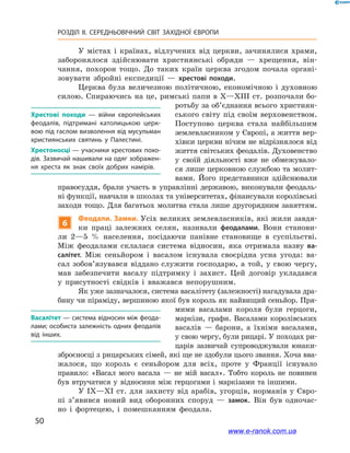 50
РОЗДІЛ ІІ. СЕРЕДНЬОВІЧНИЙ СВІТ ЗАХІДНОЇ ЄВРОПИ
У містах і  країнах, відлучених від церкви, зачинялися храми,
заборонялося здійснювати християнські обряди  — хрещення, він-
чання, похорон тощо. До таких країн церква згодом почала органі-
зовувати збройні експедиції  — хрестові походи.
Церква була величезною політичною, економічною і  духовною
силою. Спираючись на це, римські папи в X—XIII ст. розпочали бо-
ротьбу за об’єднання всього християн-
ського світу під своїм верховенством.
Поступово церква стала найбільшим
землевласником у Європі, а життя вер-
хівки церкви нічим не відрізнялося від
життя світських феодалів. Духовенство
у  своїй діяльності вже не обмежувало-
ся лише церковною службою та молит-
вами. Його представники здійснювали
правосуддя, брали участь в  управлінні державою, виконували феодаль-
ні функції, навчали в школах та університетах, фінансували королівські
заходи тощо. Для багатьох молитва стала лише другорядним заняттям.
6
Феодали. Замки. Усіх великих землевласників, які жили завдя-
ки праці залежних селян, називали феодалами. Вони станови-
ли 2—5  % населення, посідаючи панівне становище в  суспільстві.
Між феодалами склалася система відносин, яка отримала назву ва-
салітет. Між сеньйором і  васалом існувала своєрідна усна угода: ва-
сал зобов’я­зувався віддано служити господарю, а  той, у  свою чергу,
мав забезпечити васалу підтримку і  захист. Цей договір укладався
у  присутності свідків і  вважався непорушним.
Як уже зазначалося, система васалітету (залежності) нагадувала дра-
бину чи піраміду, вершиною якої був король як найвищий сеньйор. Пря-
мими васалами короля були герцоги,
маркізи, графи. Васалами королівських
васалів  — барони, а їхніми васалами,
у свою чергу, були рицарі. У походах ри-
царів зазвичай супроводжували юнаки-
зброєносці з рицарських сімей, які ще не здобули цього звання. Хоча вва-
жалося, що король є  сеньйором для всіх, проте у  Франції існувало
правило: «Васал мого васала  — не мій васал». Тобто король не повинен
був втручатися у  відносини між герцогами і  маркізами та іншими.
У IX—XI ст. для захисту від арабів, угорців, норманів у Євро-
пі з’явився новий вид оборонних споруд  — замок. Він був одночас-
но і  фортецею, і  помешканням феодала.
Хрестові походи  — війни європейських
феодалів, підтримані католицькою церк­
вою під гаслом визволення від мусульман
християнських святинь у  Палестині.
Хрестоносці — учасники хрестових похо­
дів. Зазвичай нашивали на одяг зображен­
ня хреста як знак своїх добрих намірів.
Васалітет — система відносин між феода­
лами; особиста залежність одних феодалів
від інших.
www.e-ranok.com.ua
 