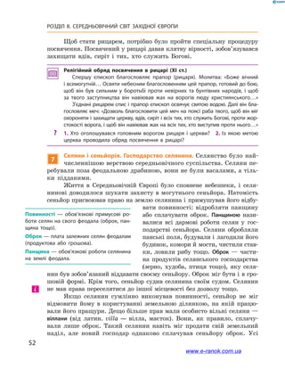 52
РОЗДІЛ ІІ. СЕРЕДНЬОВІЧНИЙ СВІТ ЗАХІДНОЇ ЄВРОПИ
Щоб стати рицарем, потрібно було пройти спеціальну процедуру
посвячення. Посвячений у рицарі давав клятву вірності, зобов’язувався
захищати вдів, сиріт і  тих, хто служить Богові.
Релігійний обряд посвячення в  рицарі (XI ст.)
Спершу єпископ благословляє прапор (рицаря). Молитва: «Боже вічний
і всемогутній… Освяти небесним благословенням цей прапор, готовий до бою,
щоб він був сильним у  боротьбі проти невірних та бунтівних народів, і  щоб
за твого заступництва він навіював жах на ворогів люду християнського…»
З’єднані рицарем спис і прапор єпископ освячує святою водою. Далі він бла­
гословляє меч: «Дозволь благословити цей меч на поясі раба твого, щоб він міг
охороняти і захищати церкву, вдів, сиріт і всіх тих, хто служить Богові, проти жор­
стокості ворога, і щоб він навіював жах на всіх тих, хто виступив проти нього…»
?? 1.  Хто оголошувався головним ворогом рицаря і  церкви? 2.  Із якою метою
церква проводила обряд посвячення в  рицарі?
7
Селяни і сеньйорія. Господарство селянина. Селянство було най-
численнішою верствою середньовічного суспільства. Селяни пе-
ребували поза феодальною драбиною, вони не були васалами, а тіль-
ки підданими.
Життя в  Середньовічній Європі було сповнене небезпеки, і  селя-
нинові доводилося шукати захисту в могутнього сеньйора. Натомість
сеньйор присвоював право на землю селянина і примушував його відбу-
вати повинності: відробляти панщину
або сплачувати оброк. Панщиною нази-
валися всі дармові роботи селян у  гос-
подарстві сеньйора. Селяни обробляли
панські поля, будували і лагодили його
будинок, комори й мости, чистили став-
ки, ловили рибу тощо. Оброк  — части-
на продуктів селянського господарства
(зерно, худоба, птиця тощо), яку селя-
нин був зобов’язаний віддавати своєму сеньйору. Оброк міг бути і в гро-
шовій формі. Крім того, сеньйор судив селянина своїм судом. Селянин
не мав права переселятися до іншої місцевості без дозволу тощо.
Якщо селянин сумлінно виконував повинності, сеньйор не міг
відмовити йому в  користуванні земельною ділянкою, на якій працю-
вали його пращури. Дещо більше прав мали особисто вільні селяни —
віллани (від латин. villa  — вілла, маєток). Вони, як правило, сплачу-
вали лише оброк. Такий селянин навіть міг продати свій земельний
наділ, але новий господар однаково сплачував сеньйору оброк. Усі
Повинності  — обов’язкові примусові ро­
боти селян на свого феодала (оброк, пан­
щина тощо).
Оброк — плата залежних селян феодалам
(продуктова або грошова).
Панщина — обов’язкові роботи селянина
на землі феодала.
і
www.e-ranok.com.ua
 