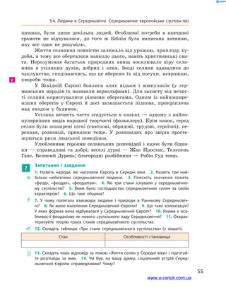 55
§ 4. Людина в  Середньовіччі. Середньовічне європейське суспільство
щеника, були лише декілька людей. Особливої потреби в  навчанні
грамоти не відчувалося, до того ж  Біблія була написана латиною,
яку все одно не розуміли.
Життя селянина повністю залежало від урожаю, приплоду ху-
доби, а тому все оберталося навколо цього, навіть християнські свя-
та. Нерозуміння багатьох природних явищ посилювало віру селя-
нина в  усіляких духів, добрих і  злих. Іноді селяни вдавалися до
чаклунства, сподіваючись, що це вбереже їх від посухи, неврожаю,
хвороби тощо.
У  Західній Європі боялися злих відьом і  вовкулаків (у гер-
манських народів їх називали вервольфами). Для захисту від нечис-
ті селяни користувалися різними оберегами. Одним із найпошире-
ніших оберегів у  Європі й  досі залишається підкова, прикріплена
над входом у  будинок.
Усіляка нечисть часто згадується в  казках  — одному з  найпо-
пулярніших видів народної творчості (фольклору). Крім казок, серед
селян були поширені пісні (святкові, обрядові, трудові, героїчні), пе-
рекази, розповіді, приказки тощо. У  розповідях про звірів просте-
жуються риси людської поведінки.
Улюбленими героями селянських розповідей і  казок були бідня-
ки  — справедливі та добрі; веселі дурні  — Жак Простак, Телепень
Ганс, Великий Дурень; благородні розбійники  — Робін Гуд тощо.
?
Запитання і  завдання
~~
1.  Назвіть народи, які населяли Європу в Середні віки. 2.  Назвіть три най­
більші небезпеки середньовічної людини. 3.  Поясніть значення понять
«феод», «феодал», «феодалізм». 4.  Які три стани існували у середньовічно­
му суспільстві? 5.  Яким було господарство середньовічних селян за своїм
характером? 6.  Що таке община?
** 7.  У чому полягала взаємодія людини і природи в Ранньому Середньовіч­
чі? 8. Як жило населення Середньовічної Європи? 9. Що таке колонізація?
У яких формах вона відбувалася у Середньовічній Європі? 10. Якими є осо­
бливості феодалізму як нового суспільного ладу Середньовіччя? 11. Охарак­
теризуйте теорію трьох станів середньовічного суспільства.
 12.  Складіть таблицю «Три стани середньовічного суспільства» (у зошиті).
Стан Особливості становища
 13. Складіть план відповіді за темою «Життя селян у Середні віки» і підготуй­
те розповідь за ним. 14.  Чи був, на вашу думку, соціальний устрій Серед­
ньовічної Європи справедливим? Чому?
і
www.e-ranok.com.ua
 