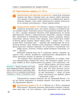 56
РОЗДІЛ ІІ. СЕРЕДНЬОВІЧНИЙ СВІТ ЗАХІДНОЇ ЄВРОПИ
§ 5. Християнська церква в  V—XI ст.

Опрацювавши цей параграф, ви дізнаєтесь: яким було уявлення
людини про Бога в  Середні віки; що являла собою християн-
ська церква в  Ранньому Середньовіччі; як відбувалася христи-
янізація Європи; чому єдина християнська церква розколола-
ся на західну (католицьку) і  східну (православну).
1
Середньовічна людина і  Бог. Релігія і  церква в  Середні віки ві-
дігравали величезну роль. Усе життя людини, її свідомість бу-
ли сповнені вірою. Уявлення жителя Середньовічної Європи про Бо-
га, світ і  людину впродовж багатьох віків формувалися на основі
християнства. Згідно з  християнською традицією, людину створив
Бог, наділивши її особливими якостями: душею, розумом, мовою,
почуттями, красою, силою. Сама природа, живі істоти були створе-
ні Богом заради людини. Проте перші люди  — Адам і  Єва  — ослу-
халися Бога, вчинивши гріх  — перший, або первородний. За це во-
ни були вигнані з раю. Людина стала смертною, слабкою, нещасною.
Душа будь-якої людини страждає, бо ув’язнена в  гріховному тілі.
Добрі якості, почуття, вчинки людей називали чеснотами, по-
гані  — гріхами.
Ворогами людини були сім її «смертних гріхів»: гординя, за-
здрість, гнів, лінощі, жадібність, марнотратство, обжерливість. Ці
гріхи штовхали людину на брехню та злочини.
Усі віруючі мали приходити до священика на сповідь. Ідеа-
лом середньовічної людини був аскет. Так називали людей, які за-
ради любові до Бога відмовлялися від рідних, усіх задоволень і  ба-
гатств. Люди вірили, що після смерті
душа може потрапити або в  пекло,
або в  рай. Усі дуже боялися пекла.
На Заході поступово склалося уявлен-
ня про чистилище  — місце, де душа
може очиститися від дрібних гріхів
і  потрапити в  рай.
Середньовічна людина вважала, що час створений Богом, і  то-
му все життя проходило за дзвоном церкви. Сам відлік часу вівся
від народження Христа.
2
Християнська церква в  IV—VI ст. Відтоді як у 313  р. імператор
Константин І  Великий дозволив християнам відкрито сповіду­
вати свою віру і  до того моменту, коли припинила своє існування
Аскетизм — форма поведінки, яка перед­
бачає придушення бажань, відмову від роз­
коші й  навіть більшості зручностей, обме­
ження в їжі та сні, заподіяння собі фізичних
страждань із метою спокутування гріхів.
www.e-ranok.com.ua
 