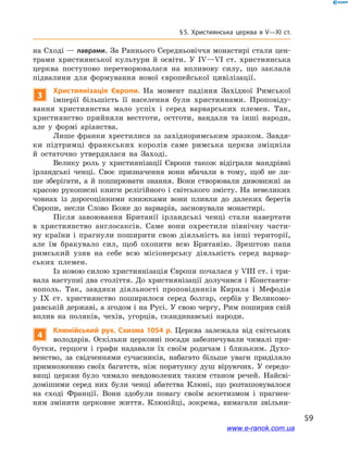 59
§ 5. Християнська церква в V—XI ст.
на Сході — лаврами. За Раннього Середньовіччя монастирі стали цен-
трами християнської культури й  освіти. У  IV—VI ст. християнська
церква поступово перетворювалася на впливову силу, що заклала
підвалини для формування нової європейської цивілізації.
3
Християнізація Європи. На момент падіння Західної Римської
імперії більшість її населення були християнами. Проповіду-
вання християнства мало успіх і  серед варварських племен. Так,
християнство прийняли вестготи, остготи, вандали та інші народи,
але у  формі аріанства.
Лише франки хрестилися за західноримським зразком. Завдя-
ки підтримці франкських королів саме римська церква зміцніла
й  остаточно утвердилася на Заході.
Велику роль у  християнізації Європи також відіграли мандрівні
ірландські ченці. Своє призначення вони вбачали в  тому, щоб не ли-
ше зберігати, а й поширювати знання. Вони створювали дивовижні за
красою рукописні книги релігійного і світського змісту. На невеликих
човнах із дорогоцінними книжками вони пливли до далеких берегів
Європи, несли Слово Боже до варварів, засновували монастирі.
Після завоювання Британії ірландські ченці стали навертати
в  християнство англосаксів. Саме вони охрестили північну части-
ну країни і  прагнули поширити свою діяльність на інші території,
але їм бракувало сил, щоб охопити всю Британію. Зрештою папа
римський узяв на себе всю місіонерську діяльність серед варвар-
ських племен.
Із новою силою християнізація Європи почалася у VIІІ ст. і три-
вала наступні два століття. До християнізації долучився і Константи-
нополь. Так, завдяки діяльності проповідників Кирила і  Мефодія
у  IX  ст. християнство поширилося серед болгар, сербів у  Великомо-
равській державі, а згодом і на Русі. У свою чергу, Рим поширив свій
вплив на поляків, чехів, угорців, скандинавські народи.
4
Клюнійський рух. Схизма 1054  р. Церква залежала від світських
володарів. Оскільки церковні посади забезпечували чималі при-
бутки, герцоги і  графи надавали їх своїм родичам і  близьким. Духо-
венство, за свідченнями сучасників, набагато більше уваги приділяло
примноженню своїх багатств, ніж порятунку душ віруючих. У  середо-
вищі церкви було чимало невдоволених таким станом речей. Найсві-
домішими серед них були ченці абатства Клюні, що розташовувалося
на сході Франції. Вони здобули повагу своїм аскетизмом і  прагнен-
ням змінити церковне життя. Клюнійці, зокрема, вимагали звільни-
www.e-ranok.com.ua
 