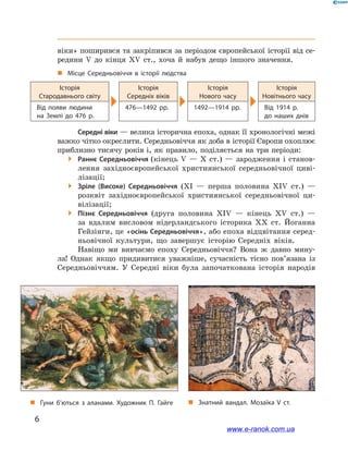 6
﻿﻿
віки» поширився та закріпився за періодом європейської історії від се-
редини V  до кінця XV ст., хоча й  набув дещо іншого значення.
„„ Місце Середньовіччя в  історії людства
Історія
Стародавнього світу
Історія
Середніх віків
Історія
Нового часу
Історія
Новітнього часу
Від появи людини
на  Землі до 476  р.
476—1492  рр. 1492—1914  рр. Від 1914  р.
до  наших днів
Середні віки — велика історична епоха, однак її хронологічні межі
важко чітко окреслити. Середньовіччя як доба в історії Європи охоплює
приблизно тисячу років і, як правило, поділяється на три періоди:
 Раннє Середньовіччя (кінець V  — X  ст.)  — зародження і  станов-
лення західноєвропейської християнської середньовічної циві-
лізації;
 Зріле (Високе) Середньовіччя (XI  — перша половина XIV ст.)  —
розквіт західноєвропейської християнської середньовічної ци-
вілізації;
 Пізнє Середньовіччя (друга половина XIV  — кінець XV ст.)  —
за вдалим висловом нідерландського історика XX ст. Йоганна
Гейзінги, це «осінь Середньовіччя», або епоха відцвітання серед-
ньовічної культури, що завершує історію Середніх віків.
Навіщо ми вивчаємо епоху Середньовіччя? Вона  ж давно мину-
ла! Однак якщо придивитися уважніше, сучасність тісно пов’язана із
Середньовіччям. У  Середні віки була започаткована історія народів
„„ Гуни б’ються з аланами. Художник П. Гайге „„ Знатний вандал. Мозаїка V ст.
www.e-ranok.com.ua
 