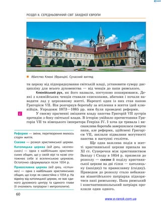 60
РОЗДІЛ ІІ. СЕРЕДНЬОВІЧНИЙ СВІТ ЗАХІДНОЇ ЄВРОПИ
„„ Абатство Клюні (Франція). Сучасний вигляд
ти церкву від підпорядкування світській владі, установити сувору дис-
ципліну для всього духовенства  — від ченців до папи римського.
Клюнійський рух, як його назвали, поступово поширювався. Де-
які з клюнійських ченців ставали єпископами, абатами і почали на-
водити лад у  церковному житті. Нарешті один із них став папою
Григорієм VIІ. Він розгорнув боротьбу за втілення в життя ідей клю-
нійців. Упродовж 1073—1085  рр. ним були проведені реформи.
У своєму прагненні зміцнити владу папства Григорій VII зустрів
протидію з боку світської влади. В історію увійшло протистояння Гри-
горія VII та німецького імператора Генріха IV. І хоча ця тривала і ви-
снажлива боротьба завершилася смертю
папи, але реформи, здійснені Григорі-
єм  VII, заклали підвалини могутності
папства в  наступні століття.
Ще одна важлива подія в  жит-
ті християнської церкви припала на
XI  ст. Суперечки між християнством
Заходу і Сходу в 1054 р. призвели до
розколу — схизми й поділу християн-
ської церкви на дві гілки — католиць-
ку (західну) та православну (східну).
Приводом до розколу стало небажан-
ня візантійського патріарха підкоря-
тися папі римському. Папа римський
і константинопольський патріарх про-
кляли один одного.
Реформи — зміни, перетворення якихось
сторін життя.
Схизма  — розкол християнської церкви.
Католицька церква (від грец. «вселен-
ська»)  — одна з найбільших християн­
ських общин, що у своїй вірі та назві ото­
тожнює себе зі вселенською церквою.
Остаточно сформувалася після 1054 р.
Православна церква (від грец. «істин-
на»)  — одна з найбільших християнських
общин, що існує як самостійна з 1054 р. На
відміну від католицької церкви, не має єди­
ного духовного центру та єдиного глави
(її очолюють патріархи і митрополити).
і
www.e-ranok.com.ua
 