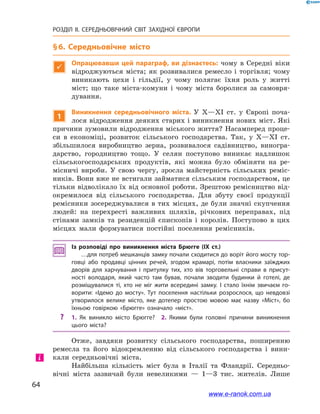 64
РОЗДІЛ ІІ. СЕРЕДНЬОВІЧНИЙ СВІТ ЗАХІДНОЇ ЄВРОПИ
§ 6. Середньовічне місто

Опрацювавши цей параграф, ви дізнаєтесь: чому в  Середні віки
відроджуються міста; як розвивалися ремесло і  торгівля; чому
виникають цехи і  гільдії, у чому полягає їхня роль у  житті
міст; що таке міста-комуни і  чому міста боролися за самовря-
дування.
1
Виникнення середньовічного міста. У X—XI ст. у  Європі поча-
лося відродження деяких старих і виникнення нових міст. Які
причини зумовили відродження міського життя? Насамперед проце-
си в  економіці, розвиток сільського господарства. Так, у  X—XI ст.
збільшилося виробництво зерна, розвивалося садівництво, виногра-
дарство, городництво тощо. У  селян поступово виникає надлишок
сільськогосподарських продуктів, які можна було обміняти на ре-
місничі вироби. У  свою чергу, зросла майстерність сільських реміс-
ників. Вони вже не встигали займатися сільським господарством, це
тільки відволікало їх від основної роботи. Зрештою ремісництво від-
окремилося від сільського господарства. Для збуту своєї продукції
ремісники зосереджувалися в тих місцях, де були значні скупчення
людей: на перехресті важливих шляхів, річкових переправах, під
стінами замків та резиденцій єпископів і  королів. Поступово в  цих
місцях мали формуватися постійні поселення ремісників.
Із розповіді про виникнення міста Брюгге (IX ст.)
…для потреб мешканців замку почали сходитися до воріт його мосту тор­
говці або продавці цінних речей, згодом крамарі, потім власники заїжджих
дворів для харчування і  притулку тих, хто вів торговельні справи в  присут­
ності володаря, який часто там бував, почали зводити будинки й  готелі, де
розміщувалися ті, хто не міг жити всередині замку. І  стало їхнім звичаєм го­
ворити: «Ідемо до мосту». Тут поселення настільки розрослося, що невдовзі
утворилося велике місто, яке дотепер простою мовою має назву «Міст», бо
їхньою говіркою «Брюгге» означало «міст».
?? 1.  Як виникло місто Брюгге? 2.  Якими були головні причини виникнення
цього міста?
Отже, завдяки розвитку сільського господарства, поширенню
ремесла та  його відокремленню від сільського господарства і  вини-
кали середньовічні міста.
Найбільша кількість міст була в Італії та Фландрії. Середньо-
вічні міста зазвичай були невеликими — 1—3 тис. жителів. Лише
і
www.e-ranok.com.ua
 