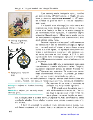 68
РОЗДІЛ ІІ. СЕРЕДНЬОВІЧНИЙ СВІТ ЗАХІДНОЇ ЄВРОПИ
Для захисту своїх інтересів купці, подіб­но
до ремісників, об’єднувалися в  гільдії. Згодом
вони утворили торговельні компанії — об’єд­нан­
ня купців із різних міст зі своїми представ-
ництвами.
У Середні віки міжнародну торгівлю в  Се-
редземному морі контролювали купці з  італій-
ських міст Венеція та Генуя, де вони конкурува-
ли з візантійськими купцями. У Північній Європі
в  басейні Балтійського і  Північного морів торгів-
лю контролював торговельний союз багатих міст,
який дістав назву Ганза.
Основні торговельні операції здійснювалися
на ринках міст або на сезонних ярмарках. Ярмар-
ки  — великі щорічні торги, у  яких брали участь
купці з  різних країн. На ярмарки місцевого зна-
чення з  найближчих містечок і  сіл звозили зер-
но, вино, тканини та інші товари. У XIII ст. най-
відомішими були міжнародні ярмарки в чотирьох
містах Шампанського графства на північному схо-
ді Франції.
Наприкінці XIII ст. в напрямках основних
торговельних шляхів відбулися зміни. Генуезці
відкрили морський шлях на північ Європи че-
рез Гібралтарську протоку. Це дозволило здеше-
вити перевезення товарів і  залучити до актив-
ної торгівлі північноєвропейські міста.
Будь-які значні фінансові операції неможливі без системи по-
зичок. Людей, які давали гроші під відсотки, називали лихварями.
Лихварство було досить поширеним
явищем від часу появи грошей.
У Середні віки більшість плате-
жів здійснювалися готівкою. Оскіль-
ки тоді в  грошовому обігу було чи-
мало різних золотих і срібних монет,
які карбувалися в  різних містах Європи та Азії, актуальною стала
професія міняйл. Крім обміну монет, вони також контролювали їх-
ню якість.
У XIV ст. лихварі та міняйли стали засновниками банків. Пер-
ші банки надавали дві основні послуги: зберігали гроші й  надавали
Лихвар — людина, яка позичає гроші під
відсотки.
Міняйло — людина, яка за певну плату
обмінює гроші.
„„ Традиційний кований
знак
„„ Слюсар за роботою.
Малюнок 1451 р.
www.e-ranok.com.ua
 