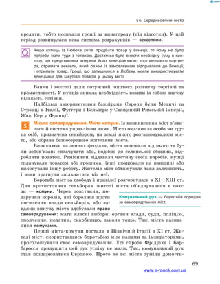 69
§ 6. Середньовічне місто
кредити, тобто позичали гроші за винагороду (під відсотки). У  цей
період розвинулася нова система розрахунків  — векселями.
Якщо купець із Любека хотів придбати товар у  Венеції, то йому не було
потреби їхати туди з  готівкою. Достатньо було внести необхідну суму в  кон­
тору, що представляла інтереси його венеціанського торговельного партне­
ра, отримати вексель, який разом із замовленням відправляли до Венеції,
і  отримати товар. Гроші, що залишилися в  Любеку, могли використовувати
венеціанці для закупівлі товарів у  цьому місті.
Банки і  векселі дали потужний поштовх розвитку торгівлі та
промисловості. У купців зникла необхідність возити із собою значну
кількість готівки.
Найбільш авторитетними банкірами Європи були Медичі та
Строцці в  Італії, Фуггери і  Вельзери у Священній Римській імперії,
Жак Кер у  Франції.
5
Міське самоврядування. Міста-комуни. Із виникненням міст з’яви­
лася й система управління ними. Місто очолювала особа чи гру-
па осіб, призначена сеньйором, на землі якого розташовувалося міс-
то, або обрана безпосередньо жителями міста.
Виникаючи на землях феодала, міста залежали від нього та бу-
ли зобов’язані сплачувати або, подібно до селянської общини, від-
робляти податок. Ремісники віддавали частину своїх виробів, купці
сплачували товаром або грошима, інші працювали на панщині або
виконували іншу роботу. Жителів міст обтяжувала така залежність,
і  вони прагнули звільнитися від неї.
Боротьба міст за свободу і привілеї розгорнулася в XI—XIII ст.
Для протистояння сеньйорам жителі міста об’єднувалися в  сою-
зи  — комуни. Через повстання, по-
дарунки королів, які боролися проти
посилення влади сеньйорів, або за-
вдяки викупу міста здобували право
самоврядування: мати власні виборні органи влади, суди, поліцію,
ополчення, податки, скарбницю, закони тощо. Такі міста назива-
лися комунами.
Перші міста-комуни постали в  Північній Італії в  XI ст. Жи-
телі міст, скориставшись боротьбою між папами та імператорами,
проголошували своє самоврядування. Усі спроби Фрідріха I  Бар-
баросси придушити цей рух успіху не мали. Так, комунальний рух
став поширюватися Європою. Проте не всі міста зуміли домогти-
Комунальний рух  — боротьба городян
за самоврядування міст.
www.e-ranok.com.ua
 