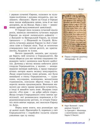 7
Вступ
і  держав сучасної Європи, склалася та куль-
турно-політична і  духовна спільність, яку на-
зивають «Заходом». Проте на Сході в  Середні
віки також відбувалися зміни, хоча й  не такі
докорінні, як на Заході. Одна з них — виник-
нення арабо-мусульманської цивілізації.
У Середні віки склався сучасний відлік
років, виникла писемність сучасних народів
Європи: на основі латинського алфавіту  —
у  Західній та Центральній Європі, на основі
грецького  — у  Південній та Східній. Біль-
шість сучасних держав Європи та Азії з’яви­
лися саме в  Середні віки. Тоді ж остаточно
утвердилися такі світові релігії, як христи-
янство, буддизм та іслам.
Багато традицій, законів, рис культу-
ри беруть свій початок у  Середньовіччі. Ця
епоха зберегла для нас частину спадщини ста-
родавніх часів і залишила нам багато здобут-
ків. Дотепер у  містах можна побачити діючі
споруди Середньовіччя, у  музеях  — непере-
вершені витвори майстрів, а праці середньо-
вічних авторів мають велику популярність.
Люди користуються тими речами, які були
винайдені в  епоху Середньовіччя,  — ґудзи-
ками, окулярами, ножицями, механічним
годинником, кінською збруєю тощо. І  цей
перелік можна продовжувати. Вивчення ми-
нулого дає змогу краще зрозуміти сучасність,
а  іноді й  винайти щось нове. Недарма існує
вислів: «Усе нове  — це добре забуте старе».
Якщо історія Стародавнього світу вивчає ци-
вілізації, які розвивалися переважно в  Се-
редземноморському регіоні, то історія Серед-
ніх віків вивчає народи, які заселяли Європу
та Азію.
Перед вами книга, яка розповідає про
ці далекі події. Прочитайте її, пориньте у світ
Середньовіччя і  спробуйте скласти власне
уявлення про ту епоху.
і
„„ Карл Великий і папи
римські Геласій I
та Григорій  I. Мініатюра
з молитовника короля
Карла  II Лисого
„„ Перша сторінка рукопису
«Беовульфа». XI ст.
www.e-ranok.com.ua
 