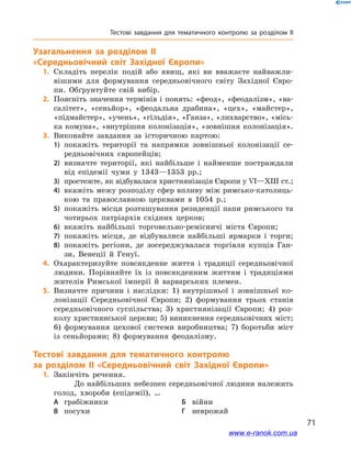 71
Тестові завдання для тематичного контролю за розділом II
Узагальнення за розділом II
«Середньовічний світ Західної Європи»
	1.	Складіть перелік подій або явищ, які ви вважаєте найважли-
вішими для формування середньовічного світу Західної Євро-
пи. Обґрунтуйте свій вибір.
	2.	Поясніть значення термінів і понять: «феод», «феодалізм», «ва-
салітет», «сеньйор», «феодальна драбина», «цех», «майстер»,
«підмайстер», «учень», «гільдія», «Ганза», «лихварство», «місь-
ка комуна», «внутрішня колонізація», «зовнішня колонізація».
	3.	Виконайте завдання за історичною картою:
1)	 покажіть території та напрямки зовнішньої колонізації се-
редньовічних європейців;
2)	 визначте території, які найбільше і найменше постраждали
від епідемії чуми у 1343—1353 рр.;
3)	 простежте, як відбувалася християнізація Європи у VI—XIII ст.;
4)	 вкажіть межу розподілу сфер впливу між римсько-католиць-
кою та православною церквами в 1054 р.;
5)	 покажіть місця розташування резиденції папи римського та
чотирьох патріархів східних церков;
6)	 вкажіть найбільші торговельно-ремісничі міста Європи;
7)	 покажіть місця, де відбувалися найбільші ярмарки і торги;
8)	 покажіть регіони, де зосереджувалася торгівля купців Ган-
зи, Венеції й Генуї.
	4.	Охарактеризуйте повсякденне життя і традиції середньовічної
людини. Порівняйте їх із повсякденним життям і традиціями
жителів Римської імперії й варварських племен.
	5.	Визначте причини і наслідки: 1)  внутрішньої і зовнішньої ко-
лонізації Середньовічної Європи; 2)  формування трьох станів
середньовічного суспільства; 3)  християнізації Європи; 4)  роз-
колу християнської церкви; 5) виникнення середньовічних міст;
6)  формування цехової системи виробництва; 7)  боротьби міст
із сеньйорами; 8)  формування феодалізму.
Тестові завдання для тематичного контролю
за розділом II «Середньовічний світ Західної Європи»
	1.	Закінчіть речення.
До найбільших небезпек середньовічної людини належить
голод, хвороби (епідемії), …
А	 грабіжники	Б	 війни
В	 посухи	Г	 неврожай
www.e-ranok.com.ua
 