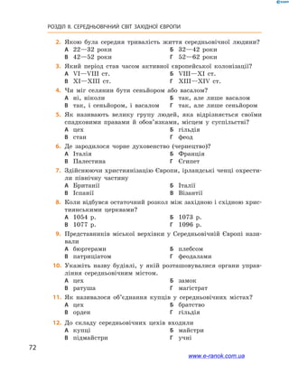 72
РОЗДІЛ ІІ. СЕРЕДНЬОВІЧНИЙ СВІТ ЗАХІДНОЇ ЄВРОПИ
	2.	Якою була середня тривалість життя середньовічної людини?
А	 22—32 роки	Б	 32—42 роки
В	 42—52 роки	Г	 52—62 роки
	3.	Який період став часом активної європейської колонізації?
А	 VI—VIII ст.	Б	 VIII—XI ст.
В	 XI—XIII ст.	Г	 XIII—XIV ст.
	4.	Чи міг селянин бути сеньйором або васалом?
А	 ні, ніколи	Б	 так, але лише васалом
В	 так, і сеньйором, і васалом	Г	 так, але лише сеньйором
	5.	Як називають велику групу людей, яка відрізняється своїми
спадковими правами й обов’язками, місцем у суспільстві?
А	 цех	Б	 гільдія
В	 стан	Г	 феод
	6.	Де зародилося чорне духовенство (чернецтво)?
А	 Італія	Б	 Франція
В	 Палестина	Г	 Єгипет
	7.	Здійснюючи християнізацію Європи, ірландські ченці охрести-
ли північну частину
А	 Британії	Б	 Італії
В	 Іспанії	В	 Візантії
	8.	Коли відбувся остаточний розкол між західною і східною хрис-
тиянськими церквами?
А	 1054 р.	Б	 1073 р.
В	 1077 р.	Г	 1096 р.
	9.	Представників міської верхівки у Середньовічній Європі нази-
вали
А	 бюргерами	Б	 плебсом
В	 патриціатом	Г	 феодалами
	10.	 Укажіть назву будівлі, у якій розташовувалися органи управ-
ління середньовічним містом.
А	 цех	Б	 замок
В	 ратуша	Г	 магістрат
	11.	 Як називалося об’єднання купців у середньовічних містах?
А	 цех	Б	 братство
В	 орден	Г	 гільдія
	12.	 До складу середньовічних цехів входили
А	 купці	Б	 майстри
В	 підмайстри	Г	 учні
www.e-ranok.com.ua
 