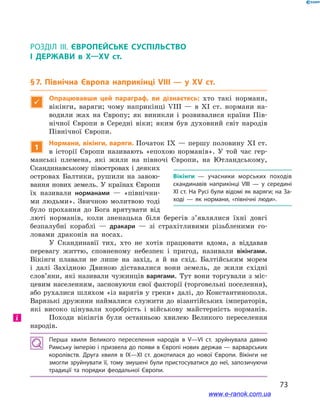 73
§ 7. Північна Європа наприкінці VIII — у  ХV ст.
Розділ ІІІ. ЄВРОПЕЙСЬКЕ СУСПІЛЬСТВО
І  ДЕРЖАВИ в  X—ХV ст.
§ 7. Північна Європа наприкінці VIII — у  ХV ст.

Опрацювавши цей параграф, ви дізнаєтесь: хто такі нормани,
вікінги, варяги; чому наприкінці VIII  — в  ХI ст. нормани на-
водили жах на Європу; як виникли і  розвивалися країни Пів-
нічної Європи в  Середні віки; яким був духовний світ народів
Північної Європи.
1
Нормани, вікінги, варяги. Початок IX — першу половину XI ст.
в  історії Європи називають «епохою норманів». У  той час гер-
манські племена, які жили на півночі Європи, на Ютландському,
Скандинавському півостровах і деяких
островах Балтики, рушили на завою-
вання нових земель. У країнах Європи
їх називали норманами  — «північни-
ми людьми». Звичною молитвою тоді
було прохання до Бога врятувати від
люті норманів, коли зненацька біля берегів з’являлися їхні довгі
безпалубні кораблі  — дракари  — зі страхітливими різьбленими го-
ловами драконів на носах.
У Скандинавії тих, хто не хотів працювати вдома, а  віддавав
перевагу життю, сповненому небезпек і  пригод, називали вікінгами.
Вікінги плавали не лише на захід, а  й на схід. Балтійським морем
і  далі Західною Двиною діставалися вони земель, де жили східні
слов’яни, які називали чужинців варягами. Тут вони торгували з міс-
цевим населенням, засновуючи свої факторії (торговельні поселення),
або рухалися шляхом «із варягів у греки» далі, до Константинополя.
Варязькі дружини наймалися служити до візантійських імператорів,
які високо цінували хоробрість і  військову майстерність норманів.
Походи вікінгів були останньою хвилею Великого переселення
народів.
Перша хвиля Великого переселення народів в  V—VI ст. зруйнувала давню
Римську імперію і призвела до появи в Європі нових держав — варварських
королівств. Друга хвиля в  IX—XI ст. докотилася до нової Європи. Вікінги не
змогли зруйнувати її, тому змушені були пристосуватися до неї, запозичуючи
традиції та порядки феодальної Європи.
Вікінги  — учасники морських походів
скандинавів наприкінці VIII — у середині
XI ст. На Русі були відомі як варяги; на За­
ході  — як нормани, «північні люди».
і
www.e-ranok.com.ua
 