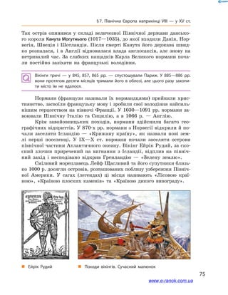 75
§ 7. Північна Європа наприкінці VIII — у  ХV ст.
Так острів опинився у  складі величезної Північної держави дансько-
го короля Канута Могутнього (1017—1035), до якої входили Данія, Нор-
вегія, Швеція і  Шотландія. Після смерті Канута його держава швид-
ко розпалася, і  в Англії відновилася влада англосаксів, але знову на
нетривалий час. За слабких нащадків Карла Великого нормани поча-
ли постійно зазіхати на французькі володіння.
Вікінги тричі  — у  845, 857, 865  рр.  — спустошували Париж. У  885—886  рр.
вони протягом десяти місяців тримали його в облозі, але цього разу захопи­
ти місто їм не вдалося.
Нормани (французи називали їх нормандцями) прийняли хрис-
тиянство, засвоїли французьку мову і зробили свої володіння найсиль-
нішим герцогством на півночі Франції. У  1030—1091  рр. нормани за-
воювали Північну Італію та Сицилію, а  в 1066  р.  — Англію.
Крім завойовницьких походів, нормани здійснили багато гео-
графічних відкриттів. У 870-х рр. нормани з Норвегії відкрили й по-
чали заселяти Ісландію  — «Крижану країну», як назвали нові зем-
лі перші поселенці. У IX—X ст. нормани почали заселяти острови
північної частини Атлантичного океану. Вікінг Ейрік Рудий, за ско-
єний злочин приречений на вигнання з  Ісландії, відплив на північ-
ний захід і  несподівано відкрив Гренландію  — «Зелену землю».
Сміливий мореплавець Лейф Щасливий та його супутники близь-
ко 1000 р. досягли островів, розташованих поблизу узбережжя Північ-
ної Америки. У  сагах (легендах) ці місця називають «Лісовою краї-
ною», «Країною плоских каменів» та «Країною дикого винограду».
„„ Походи вікінгів. Сучасний малюнок„„ Ейрік Рудий
www.e-ranok.com.ua
 