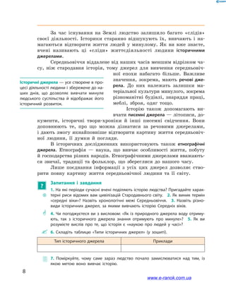8
﻿﻿
За час існування на Землі людство залишило багато «слідів»
своєї діяльності. Історики старанно відшукують їх, вивчають і  на-
магаються відтворити життя людей у  минулому. Як ви вже знаєте,
вчені називають ці «сліди» життєдіяльності людини історичними
джерелами.
Середньовіччя віддалене від наших часів меншим відрізком ча-
су, ніж стародавня історія, тому джерел для вивчення середньовіч-
ної епохи набагато більше. Важливе
значення, зокрема, мають речові дже-
рела. До них належать залишки ма-
теріальної культури минулого, зокрема
різноманітні будівлі, знаряддя праці,
меблі, зброя, одяг тощо.
Історію також допомагають ви-
вчати писемні джерела — літописи, до-
кументи, історичні твори-хроніки й  інші писемні свідчення. Вони
доповнюють те, про що можна дізнатися за речовими джерелами,
і дають змогу якнайповніше відтворити картину життя середньовіч-
ної людини, її думки й  погляди.
В історичних дослідженнях використовують також етнографічні
джерела. Етнографія  — наука, що вивчає особливості життя, побуту
й господарства різних народів. Етнографічними джерелами вважають-
ся звичаї, традиції та фольклор, що збереглися до нашого часу.
Лише поєднання інформації з  усіх цих джерел дозволяє ство-
рити повну картину життя середньовічної людини та її світу.
?
Запитання і  завдання
~~
1. На які періоди сучасні вчені поділяють історію людства? Пригадайте харак­
терні риси відомих вам цивілізацій Стародавнього світу.  2. Як виник термін
«середні віки»? Назвіть хронологічні межі Середньовіччя.  3.  Назвіть різно­
види історичних джерел, за якими вивчають історію Середніх віків.
** 4. Чи погоджуєтеся ви з висловом: «Як із природного джерела воду отриму­
ють, так з історичного джерела знання отримують про минуле»?  5.  Як ви
розумієте вислів про те, що історія є «наукою про людей у часі»?
 6.  Складіть таблицю «Типи історичних джерел» (у зошиті).
Тип історичного джерела Приклади
 7.  Поміркуйте, чому саме зараз людство почало замислюватися над тим, із
якою метою воно вивчає історію.
Історичні джерела — усе створене в про­
цесі діяльності людини і збережене до на­
ших днів, що дозволяє вивчати минуле
людського суспільства й відображає його
історичний розвиток.
www.e-ranok.com.ua
 