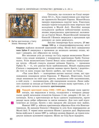 80
Розділ ІІІ. ЄВРОПЕЙСЬКЕ СУСПІЛЬСТВО І  ДЕРЖАВИ в  X—ХV ст.
„„ Від’їзд хрестоносців у Святу
Землю. Мініатюра ХІІІ ст.
Ситуація, що склалася на Сході напри-
кінці XI ст., була сприятливою для втручан-
ня правителів Західної Європи. Візантійська
імперія переживала скрутні часи. Унаслідок
нападів турків-сельджуків вона втрачала свої
володіння в  Малій Азії. Постійні напади
сельджуків зробили небезпечними шляхи,
якими пересувалися християнські паломни-
ки до Святої Землі. Візантійський імператор
Олексій I Комнін звернувся з проханням про
допомогу до папи римського.
Заклик імператора було почуто. 27 лис-
топада 1095  р. в  південнофранцузькому місті
Клермон відбувся великий церковний собор. Після його завершення
папа Урбан II звернувся з  промовою до великого натовпу селян, мі-
щан і  рицарів, які зібралися на площі.
Він закликав усіх до походу на Схід заради визволення Палес-
тини з-під влади невірних і  повернення християнам Гробу Господ-
нього. Усім визволителям Святої Землі папа пообіцяв спокутуван-
ня гріхів. «Нехай стануть віднині воїнами Христа,  — промовив
Урбан  ІІ,  — ті, хто раніше були грабіжниками. Нехай справедливо
б’ються з  варварами ті, хто раніше воював проти братів і  родичів».
До того ж  папа згадав про багату здобич, що чекає на Сході.
«Так хоче Бог!»  — повторював натовп папські слова, які про-
повідники поширили всією Європою. У  Франції, Німеччині, Італії
люди нашивали на свій одяг хрести, називаючи себе паломниками,
а  свій похід  — паломництвом, або священним шляхом. Лише наба-
гато пізніше ці походи до Святої Землі дістали назву хрестових, а їх-
ніх учасників почали називати хрестоносцями.
2
Перший хрестовий похід (1096—1099  рр.). Основні сили хресто-
носців, що вирушили в  похід, складалися з  чотирьох рицар-
ських армій загальною кількістю близько 4 тис. рицарів і 25 тис. пі-
хотинців. Хоча у  хрестоносців не було єдиного керівництва, проте
рицарі мали добре озброєння та вміли воювати. Для того щоб підго-
туватися до походу, багато з  них продали або заклали своє майно.
Навесні 1097 р. війська хрестоносців зібралися біля стін Констан-
тинополя. За наказом Олексія І  Комніна їх усіх було переправлено до
Малої Азії. У  червні вони захопили Нікею і  рушили далі. Вирішальна
битва відбулася 4 липня 1097 р. поблизу долини Дорилеї, де турки-сель-
джуки зазнали цілковитої поразки. Шлях на Схід було відкрито.
і
www.e-ranok.com.ua
 