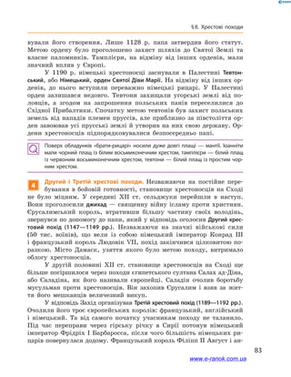 83
§ 8. Хрестові походи
вували його створення. Лише 1128  р. папа затвердив його статут.
Метою ордену було проголошено захист шляхів до Святої Землі та
власне паломників. Тамплієри, на відміну від інших орденів, мали
значний вплив у  Європі.
У 1190  р. німецькі хрестоносці заснували в  Палестині Тевтон-
ський, або Німецький, орден Святої Діви Марії. На відміну від інших ор-
денів, до нього вступили переважно німецькі рицарі. У  Палестині
орден залишався недовго. Тевтони захищали угорські землі від по-
ловців, а  згодом на запрошення польських панів переселилися до
Східної Прибалтики. Спочатку метою тевтонів був захист польських
земель від нападів племен пруссів, але приблизно за півстоліття ор-
ден завоював усі прусські землі й утворив на них свою державу. Ор-
дени хрестоносців підпорядковувалися безпосередньо папі.
Поверх обладунків «брати-рицарі» носили дуже довгі плащі  — мантії. Іоанніти
мали чорний плащ із білим восьмиконечним хрестом, тамплієри — білий плащ
із червоним восьмиконечним хрестом, тевтони — білий плащ із простим чор­
ним хрестом.
4
Другий і  Третій хрестові походи. Незважаючи на постійне пере-
бування в  бойовій готовності, становище хрестоносців на Сході
не було міцним. У  середині XII ст. сельджуки перейшли в  наступ.
Вони проголосили джихад — священну війну ісламу проти християн.
Єрусалимський король, втративши більшу частину своїх володінь,
звернувся по допомогу до папи, який у відповідь оголосив Другий хрес-
товий похід (1147—1149  рр.). Незважаючи на значні військові сили
(50  тис. воїнів), що вели із собою німецький імператор Конрад ІІІ
і французький король Людовік VII, похід закінчився цілковитою по-
разкою. Місто Дамаск, узяття якого було метою походу, витримало
облогу хрестоносців.
У другій половині XII ст. становище хрестоносців на Сході ще
більше погіршилося через походи єгипетського султана Салах ад-Діна,
або Саладіна, як його називали європейці. Саладін очолив боротьбу
мусульман проти хрестоносців. Він захопив Єрусалим і  взяв за жит-
тя його мешканців величезний викуп.
У відповідь Захід організував Третій хрестовий похід (1189—1192 рр.).
Очолили його троє європейських королів: французький, англійський
і  німецький. Та від самого початку учасникам походу не таланило.
Під час переправи через гірську річку в  Сирії потонув німецький
імператор Фрідріх І Барбаросса, після чого більшість німецьких ри-
царів повернулася додому. Французький король Філіпп ІІ Август і ан-
www.e-ranok.com.ua
 