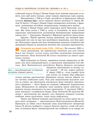 84
Розділ ІІІ. ЄВРОПЕЙСЬКЕ СУСПІЛЬСТВО І  ДЕРЖАВИ в  X—ХV ст.
глійський король Річард І Левове Серце були давніми ворогами та за-
мість того щоб діяти спільно, лише чинили перешкоди один одному.
Висадившись у 1191 р. в Сирії, англійські та французькі війська
оточили фортецю Акра і  після тривалої облоги захопили її. Однак Фі-
ліпп ІІ Август і Річард І Левове Серце посварилися остаточно, і фран-
цузи, залишивши англійців напризволяще, повернулися додому.
Річард І  Левове Серце тричі намагався взяти Єрусалим, але не
зміг. Він лише уклав у 1192  р. угоду із Саладіном, за якою султан
гарантував християнським паломникам безперешкодне відвідування
святих міст — Єрусалима, Назарета і Віфлеєма протягом трьох років.
Другий і  Третій хрестові походи засвідчили, що західний хрис-
тиянський світ уже не мав того релігійного піднесення, яке було рані-
ше. Католицька церква вже була неспроможна подолати суперечки між
державами Європи за допомогою величної ідеї служіння християнству.
5
Четвертий хрестовий похід (1202—1204 рр.). На початку XIII ст.
стало зрозумілим, що вирішальне значення для долі Святої
Землі має Єгипет, султан якого постійно загрожував володінням
хрестоносців. Папа Інокентій ІІІ почав готуватися до нового хрес-
тового походу.
Щоб потрапити до Єгипту, керівники походу звернулися до Ве-
неції, яка мала найкращий флот, із проханням переправити їхні вій-
ська. Дож Венеціанської республіки Енріко Дандоло погодився
перевезти хрестоносців за велику су-
му грошей  — 85  тис. марок сріблом.
У  червні 1202  р., коли кораблі були
вже готові, на острові Лідо зібралася
тільки третина хрестоносців. Керівники походу змогли зібрати ли-
ше частину необхідної суми. Тоді дож запропонував відкласти пла-
тіж за умови, що хрестоносці допоможуть йому знищити торговель-
ного суперника  — місто Задар на східному узбережжі Адріатичного
моря. Незважаючи на заборону папи воювати проти християн, ке-
рівники походу погодилися на таку пропозицію. У листопаді 1202 р.
вони захопили і пограбували Задар. Папа Інокентій ІІІ відлучив Ве-
нецію і  хрестоносців від церкви, але, бажаючи знищити єгиптян,
пообіцяв зняти відлучення, якщо похід відбудеться.
Однак дож Венеції намовив хрестоносців на похід проти ще од-
ного свого суперника — християнського Константинополя (Візантії).
Приводом до війни стало бажання сина візантійського імператора
Ісаака ІІ Ангела відібрати в дядька Олексія престол, який той захо-
пив, осліпивши брата. Імператорський син пообіцяв за це щедру ви-
Дож — глава Венеціанської чи Генуезької
республіки; обирався довічно.
www.e-ranok.com.ua
 