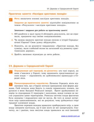 87
§ 9. Держава в  Середньовічній Європі
Практичне заняття «Наслідки хрестових походів»

Мета: визначити основні наслідки хрестових походів.
	 Завдання до практичного заняття: підготуйте повідомлення за
темою «Результати і наслідки хрестових походів».
Запитання і завдання для роботи на практичному занятті
	1.	Об’єднайтеся в малі групи й обговоріть результати, які ви отри-
мали, працюючи над своїми повідомленнями.
	2.	Чи можна вважати хрестові походи епохою в історії Середньо-
вічної Європи? Свою думку обґрунтуйте.
	3.	Поясніть, як ви розумієте твердження: «Хрестові походи, без
сумніву, мали глибокий вплив на загальний хід розвитку хрис-
тиянських держав».
	4.	Зробіть висновок відповідно до мети роботи.
§ 9. Держава в  Середньовічній Європі

Опрацювавши цей параграф, ви дізнаєтесь: хто такі королі, як
вони з’явилися у  Європі; чому виникають представницькі ор-
гани влади  — парламенти; як здійснювалося правосуддя в  Се-
редні віки.
1
Ранньосередньовічне королівство. Початок Середніх віків від-
значився тим, що у Європі постали принципово нові форми дер-
жави. Свій початок вони беруть із союзів германських племен, що
рушили в  межі Західної Римської імперії. Проте зруйнувавши ім-
перію та підкоривши її територію і  населення, вожді племен не мо-
гли управляти цими територіями. Римська система влади фактично
була знищена і  відродитися вже не могла. До того ж  вожді зустрі-
чали опір одноплемінників, які не розуміли, чому руйнуються старі
традиції племінної влади.
Зрештою окремим вождям вдавалося приборкувати опір, а свою
владу зміцнити настільки, що її вже ніхто не міг заперечувати. Спо-
чатку, як і  раніше, така могутня влада трималася на силі (воєнній
www.e-ranok.com.ua
 