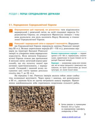 9
§ 1. Народження Середньовічної Європи
Розділ І. ПЕРШІ СЕРЕДНЬОВІЧНІ ДЕРЖАВИ
§ 1. Народження Середньовічної Європи

Опрацювавши цей параграф, ви дізнаєтесь: чим відрізнялися
варварський і  римський світи; на якій спадщині виросла Се-
редньовічна Європа; як утворилася Франкська імперія і  чому
вона розпалася; яка роль належить Карлу Великому в  станов-
ленні Середньовічної Європи.
1
Римський і варварський світи в середині І тисячоліття. Народжен-
ню Середньовічної Європи передували занепад Римської імперії
(від ІІІ ст.), Велике переселення народів (ІV—VІI ст.), розселення вар-
варів на території Західної Римської
імперії та утворення ними варварських
королівств. Біля витоків Середньо-
вічної Європи стояли два протилежні
й несхожі світи: античний (греко-рим-
ський), що від початку нашої ери
активно християнізувався, і  варвар-
ський. Складний і  важкий шлях по-
єднання цих світів тривав декілька
століть (від V  до ІХ ст.).
На середину І  тис. Римська імперія являла собою лише слабку
тінь колишньої могутності. Через кризу і  занепад, які розпочалися
в  ІІІ ст., держава була не здатна витримати навалу варварів. Припи-
нення завойовницьких війн спричинило скорочення кількості рабів,
Велике переселення народів  — перемі­
щення в  IV—VIІ ст. германських, слов’ян­
ських, сарматських та інших племен на те­
риторії Римської імперії.
Варвари — зневажлива назва всіх інозем­
ців, які не мали грецького і римського ви­
ховання, не були причетними до їхньої
культури, не знали їхньої мови. 
„„ Битва римлян із германцями
близько 252 р. Сцена
на  мармуровому саркофагу,
знайденому в  Римі
www.e-ranok.com.ua
 
