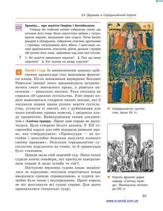 91
§ 9. Держава в  Середньовічній Європі
„„ Середньовічне суспіль­
ство. Ікона ХV ст.
„„ Король франків дарує
народу «Салічну прав­
ду». Французька мініатю­
ра ХІV ст.
Хроніка… про жахіття Генріха  І Англійського
Спершу він побачив натовп озброєних селян, що
оточили його ложе. Вони скреготали зубами і, погро­
жуючи королю, вигукували свої скарги. Потім багато
рицарів в обладунках, озброєних списами, дротиками
і  стрілами, погрожували його вбити. І  наостанок на­
товп архієпископів, єпископів, абатів, деканів і пріорів
обступили його ложе, здійнявши над ним свої посохи.
?? 1.  Які жахіття ввижалися королю? 2.  Про що вони
свідчили? 3.  Хто зазіхав на владу королів?
4
Право і суд. Із виникненням держав здій-
снення правосуддя стає важливою функці-
єю влади. Після завоювання варварами Західної
Римської імперії знать продовжувала дотриму-
ватися свого звичаєвого права, а  римське на-
селення — римських законів. Така ситуація не
сприяла об’єднанню суспільства. Уже перші ко-
ролі намагаються створити писані закони, які  б
поєднали норми права різних верств суспіль-
ства, усунули ті звичаї, які є  руйнівними для
нього (особливо кровна помста), і зміцнили вла-
ду правителів. Найвідомішим таким докумен-
том є «Салічна правда». Проте цим справа не закін-
чилася. Було створено безліч законів. У  XII  ст.
європейці вдруге для себе відкрили римське пра-
во, яке стверджувало: «Правосуддя  — це по-
стійне і  неослабне бажання наділити кожного
своїми правами». Оскільки середньовічне су­
спільство поділялося на стани, то й правосуддя
було становим.
Церква мала свій окремий суд. Лише селян
судили власні сеньйори, які прагнули контролю-
вати справи й  щодо шлюбу та сім’ї.
Поступово верховна судова влада закріпи-
лася за королями, оскільки королівська влада
вважалася єдиною справедливою, а  судити по-
трібно було чесно і неупереджено. Проте король
не міг розглянути всі судові справи. Для цього
призначалися спеціальні судді.
www.e-ranok.com.ua
 