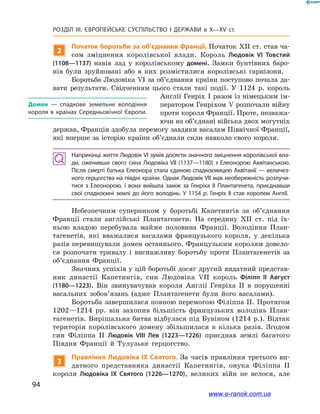 94
Розділ ІІІ. ЄВРОПЕЙСЬКЕ СУСПІЛЬСТВО І  ДЕРЖАВИ в  X—ХV ст.
2
Початок боротьби за об’єднання Франції. Початок XII ст. став ча-
сом зміцнення королівської влади. Король Людовік VI Товстий
(1108—1137) навів лад у  королівському домені. Замки бунтівних баро-
нів були зруйновані або в  них розмістилися королівські гарнізони.
Боротьба Людовіка VI за об’єднання країни поступово почала да-
вати результати. Свідченням цього стали такі події. У  1124  р. король
Англії Генріх  І разом із німецьким ім-
ператором Генріхом V розпочали війну
проти короля Франції. Проте, незважа-
ючи на об’єднані війська двох могутніх
держав, Франція здобула перемогу завдяки васалам Північної Франції,
які вперше за історію країни об’єднали сили навколо свого короля.
Наприкінці життя Людовік VI зумів досягти значного зміцнення королівської вла­
ди, оженивши свого сина Людовіка VII (1137—1180) з  Елеонорою Аквітанською.
Після смерті батька Елеонора стала єдиною спадкоємицею Аквітанії — величез­
ного герцогства на півдні країни. Однак Людовік VII мав необережність розлучи­
тися з  Елеонорою, і  вона вийшла заміж за Генріха ІІ Плантагенета, приєднавши
свої спадкоємні землі до його володінь. У 1154 р. Генріх ІІ став королем Англії.
Небезпечним суперником у  боротьбі Капетингів за об’єднання
Франції стали англійські Плантагенети. На середину XII ст. під їх-
ньою владою перебувала майже половина Франції. Володіння План-
тагенетів, які вважалися васалами французького короля, у  декілька
разів перевищували домен останнього. Французьким королям довело-
ся розпочати тривалу і  виснажливу боротьбу проти Плантагенетів за
об’єднання Франції.
Значних успіхів у цій боротьбі досяг другий видатний представ-
ник династії Капетингів, син Людовіка VII король Філіпп ІІ Август
(1180—1223). Він звинувачував короля Англії Генріха ІІ в  порушенні
васальних зобов’язань (адже Плантагенети були його васалами).
Боротьба завершилася повною перемогою Філіппа ІІ. Протягом
1202—1214  рр. він захопив більшість французьких володінь План-
тагенетів. Вирішальна битва відбулася під Бувіном (1214 р.). Відтак
територія королівського домену збільшилася в  кілька разів. Згодом
син Філіппа ІІ Людовік VIІІ Лев (1223—1226) приєднав землі багатого
Півдня Франції й  Тулузьке герцогство.
3
Правління Людовіка IX Святого. За часів правління третього ви-
датного представника династії Капетингів, онука Філіппа ІІ
короля Людовіка IX Святого (1226—1270), великих війн не велося, але
Домен — спадкове земельне володіння
короля в країнах Середньовічної Європи.
www.e-ranok.com.ua
 
