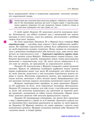 95
§ 10. Франція
були запроваджені зміни в  управлінні державою, посилено автори-
тет королівської влади.
 Незвичними для сучасників були величезна доброта і набожність короля Людо­
віка ІХ. Він влаштовував притулки для калік та бідних людей. У  королівському
палаці щоденно накривали стіл для нужденних. Король особисто стежив за
тим, щоб вони отримували такі самі страви, як і  він.
У своїй країні Людовік IX намагався досягти панування зако-
ну. Розповідали, що нібито кожного дня у  визначений час король
виходив зі свого палацу, сідав під деревом, вислуховував і  розбирав
скарги будь-якої людини.
За часів правління Людовіка IX у  Франції було створено Малу
королівську раду  — постійну раду короля і  його найближчих прибіч-
ників. На території королівського домену було заборонено поєдинки
як засіб вирішення судових суперечок. Якщо людина не погоджува-
лася з рішенням сеньйоріального або міського суду, вона могла звер-
нутися до королівського суду  — Паризького парламенту судових справ.
Він став вищим судом Франції. Найважливіші справи (підпал, кар-
бування фальшивих грошей, викрадення жінок тощо) розглядалися
винятково в  королівському суді. До нього могли звернутися й  ті,
хто жив на землях, не приєднаних до королівського домену.
Людовік IX започаткував у Франції створення єдиної грошової
системи. Король не забороняв сеньйорам карбувати власні монети
(право карбування монет тоді мали 40  сеньйорів), але зобов’язав їх,
як своїх васалів, допускати у свої володіння королівську монету на-
рівні зі своєю. Поступово королівська монета, яка вирізнялася ви-
сокою якістю, витіснила з  обігу місцеві гроші. Запровадження єди-
ної грошової системи сприяло посиленню економічної єдності країни.
Великих територіальних придбань за роки правління Людові-
ка IX здійснено не було, хоча королівські володіння збільшилися.
Людовік IX підписав корисну для себе угоду з англійським королем,
за якою той остаточно відмовлявся від претензій на втрачені рані-
ше провінції, залишивши за собою тільки Аквітанію. Заради цього
йому довелося визнати себе васалом французького короля.
Людовік IX неодноразово повторював, що метою його правління
є мир і справедливість у країні та за її межами. Діяльність короля ста-
ла свідченням його прагнення реалізувати ці задуми: за часів правлін-
ня Людовіка IX Франція зміцніла як єдина держава і  досягла свого
економічного розквіту. Недарма сучасники називали добу Людовіка IX
«золотим віком» в  історії країни.
і
www.e-ranok.com.ua
 