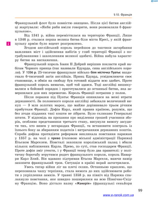 99
§ 10. Франція
Французький флот було повністю знищено. Після цієї битви англій-
ці жартували: «Якби риби вміли говорити, вони розмовляли б фран-
цузькою».
Від 1341  р. війна перемістилася на територію Франції. Лише
в 1346 р. сталася перша велика битва біля міста Кресі, у якій фран-
цузьку армію було вщент розгромлено.
Згодом англійський король перейшов до тактики загарбання
важливих міст і  здійснення набігів у глиб території Франції з  по-
грабуваннями і захопленням великої здобичі. Війна набула характе-
ру битви на виснаження.
Французький король Іоанн II Добрий вирішив покласти край на-
бігам Чорного принца (так називали Едуарда, сина англійського коро-
ля). У 1356 р. 25-тисячне французьке військо біля містечка Пуатьє наздо-
гнало 6-тисячний загін англійців. Принц Едуард, усвідомлюючи своє
становище, в  обмін на свободу був готовий віддати всю здобич. Проте
французький король вимагав, щоб той здався. Тоді англійці вишику-
валися в бойовий порядок і приготувалися до останньої битви, яка за-
вершилася для них перемогою. Король Франції потрапив у  полон.
Після поразки під Пуатьє Франція опинилася на межі втрати
державності. За полоненого короля англійці забажали величезний ви-
куп  — 3  млн золотих марок, що майже дорівнювало трьом річним
прибуткам Франції. Дофін Карл, який правив країною, розумів, що
без згоди підданих такі кошти не зібрати. Було скликано Генеральні
штати. У відповідь на прохання про виділення грошей учасники збо-
рів, особливо представники третього стану, висунули вимогу засуди-
ти тих, хто винен у  негараздах Франції, та встановити контроль із
їхнього боку за збиранням податків і витрачанням державних коштів.
Спроба дофіна протидіяти реформам викликала повстання парижан
у  1357  р. на чолі з  прево (головою міської адміністрації Парижа)
Етьєном Марселем. Повсталі захопили королівський палац і  вбили
кількох наближених Карла. Прево, по суті, став господарем Франції.
Проте дофін зміг утекти, і у Франції тепер було два правителі: у полі-
тичну боротьбу втрутився родич французького короля, король Навар-
ри Карл Злий. Він вдавано підтримав Етьєна Марселя, маючи намір
захопити французький трон. Ситуація в  країні вкрай загострилася.
Увесь тягар війни ліг на плечі селян. Останньою краплею, що
переповнила чашу терпіння, стала вимога до них здійснювати робо-
ти з  укріплення замків. У  травні 1358  р. на північ від Парижа спа-
лахнуло повстання, яке швидко поширилося на всю Північно-Схід-
ну Францію. Воно дістало назву «Жакерія» (французькі сеньйори
і
www.e-ranok.com.ua
 