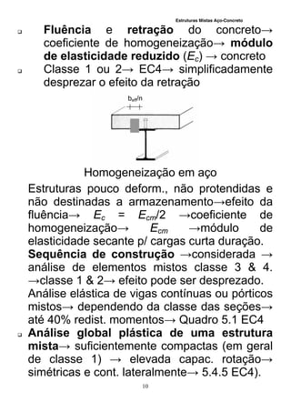 Estruturas Mistas Aço-Concreto
10
 Fluência e retração do concreto→
coeficiente de homogeneização→ módulo
de elasticidade reduzido (Ec) → concreto
 Classe 1 ou 2→ EC4→ simplificadamente
desprezar o efeito da retração
Homogeneização em aço
Estruturas pouco deform., não protendidas e
não destinadas a armazenamento→efeito da
fluência→ Ec = Ecm/2 →coeficiente de
homogeneização→ Ecm →módulo de
elasticidade secante p/ cargas curta duração.
Sequência de construção →considerada →
análise de elementos mistos classe 3 & 4.
→classe 1 & 2→ efeito pode ser desprezado.
Análise elástica de vigas contínuas ou pórticos
mistos→ dependendo da classe das seções→
até 40% redist. momentos→ Quadro 5.1 EC4
 Análise global plástica de uma estrutura
mista→ suficientemente compactas (em geral
de classe 1) → elevada capac. rotação→
simétricas e cont. lateralmente→ 5.4.5 EC4).
beff/n
 