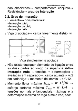 Estruturas Mistas Aço-Concreto
13
não absorvidos→ comportamento conjunto→
Resistência→ grau de interação
2.2. Grau de interação
 Elemento→ dois materiais:
 Interação total;
 Interação parcial;
 Interação nula.
 Viga bi apoiada→ carga linearmente distrib. w
Viga simplesmente apoiada
 Não existe qualquer elemento de ligação entre
as duas partes ao longo da superfície A-B→
interação nula→, tensões + deformações→
avaliadas em separado→, carga atuante = w/2
em cada viga→ momento de inércia→ bh3
/12.
 Momento fletor máximo Mmáx = 16Lw 2
 →
esforço cortante máximo Tmáx = 4Lw  , →
tensões normais e tangenciais máximas e a
deformação máxima da viga a meio vão, são:
Interação nula
Interação total
 