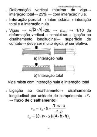 Estruturas Mistas Aço-Concreto
16
 Deformação vertical máxima da viga→
interação total→ 25% → com interação nula.
 Interação parcial → intermedária→ interação
total e a interação nula
 Vigas →  hL 2 =20, → smáx → 1/10 da
deformação vertical→ conclui-se→ ligação ao
cisalhamento longitudinal→ superfície de
contato→ deve ser muito rígida p/ ser efetiva.
a) Interação nula
b) Interação total
Viga mista com interação nula e interação total
 Ligação ao cisalhamento→ cisalhamento
longitudinal por unidade de comprimento→ x
→ fluxo de cisalhamento:
h4
xw3
bxx


 
   hb4xw3x  ,
 