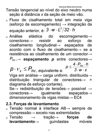Estruturas Mistas Aço-Concreto
17
Tensão tangencial ao nível do eixo neutro numa
seção à distância x da seção de meio vão.
 Fluxo de cisalhamento total em meia viga
(esforço de escorregamento) → integração da
equação anterior, é: h32Lw3 2
 .
 Análise elástica do escorregamento→
conectores→ resistir ao esforço de
cisalhamento longitudinal→ espaçados de
acordo com o fluxo de cisalhamento→ se a
resistência ao cisalhamento de um conector→
RdP ,→ espaçamento p entre conectores→
Rdx Pp  , equivalente a: xw3
hP4
p Rd



Viga em análise→ carga uniform. distribuída→
distribuição triangular de conectores→ =
diagrama de esforço cortante).
Se→ redistribuição de tensões→ possível →
conectores→ igualmente espaçados→
dimensionamento de vigas mistas→ EC4
2.3. Forças de levantamento
 Tensão normal à interface AB→ sempre de
compressão→ exceto nas extremidades
 Tensão → tração→ forças de
levantamento→ guindastes móveis
 
