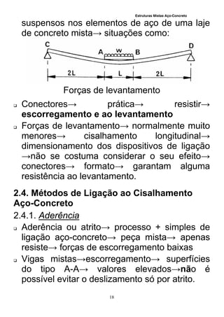 Estruturas Mistas Aço-Concreto
18
suspensos nos elementos de aço de uma laje
de concreto mista→ situações como:
Forças de levantamento
 Conectores→ prática→ resistir→
escorregamento e ao levantamento
 Forças de levantamento→ normalmente muito
menores→ cisalhamento longitudinal→
dimensionamento dos dispositivos de ligação
→não se costuma considerar o seu efeito→
conectores→ formato→ garantam alguma
resistência ao levantamento.
2.4. Métodos de Ligação ao Cisalhamento
Aço-Concreto
2.4.1. Aderência
 Aderência ou atrito→ processo + simples de
ligação aço-concreto→ peça mista→ apenas
resiste→ forças de escorregamento baixas
 Vigas mistas→escorregamento→ superfícies
do tipo A-A→ valores elevados→não é
possível evitar o deslizamento só por atrito.
 