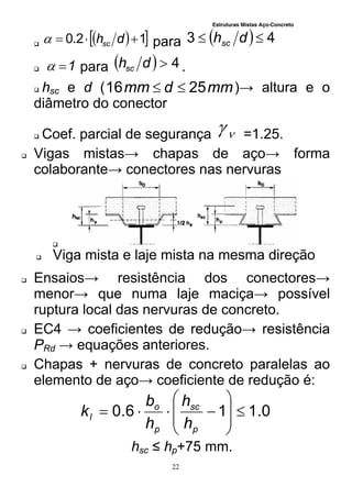 Estruturas Mistas Aço-Concreto
22

  12.0  dhsc para   43  dhsc
 1 para   4dhsc .
 hsc e d ( mmdmm 2516  )→ altura e o
diâmetro do conector
 Coef. parcial de segurança  =1.25.
 Vigas mistas→ chapas de aço→ forma
colaborante→ conectores nas nervuras

 Viga mista e laje mista na mesma direção
 Ensaios→ resistência dos conectores→
menor→ que numa laje maciça→ possível
ruptura local das nervuras de concreto.
 EC4 → coeficientes de redução→ resistência
PRd → equações anteriores.
 Chapas + nervuras de concreto paralelas ao
elemento de aço→ coeficiente de redução é:
0.116.0 









p
sc
p
o
l
h
h
h
b
k
hsc ≤ hp+75 mm.
 
